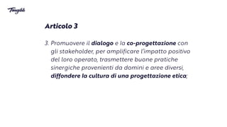 Articolo 3


3. Promuovere il dialogo e
l
a co-progettazione con
gli stakeholder, per amplificare l’impatto positivo
del loro operato, trasmettere buone pratiche
sinergiche provenienti da domini e aree diversi,
diffondere
l
a cultura di una progettazione etica;
 