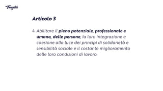 Articolo 3


4. Abilitare il pieno potenziale, professionale e
umano, delle persone,
l
a loro integrazione e
coesione al
l
a luce dei principi di solidarietà e
sensibilità sociale e il costante miglioramento
delle loro condizioni di
l
avoro.
 