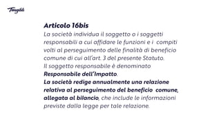 Articolo 16bis


La società individua il soggetto o i soggetti
responsabili a cui affidare le funzioni e i compiti
volti al perseguimento delle finalità di beneficio
comune di cui all’art. 3 delpresente Statuto.
 
Il soggetto responsabile è denominato
Responsabile dell’Impatto.


La società redige annualmente una re
l
azione
re
l
ativa al perseguimento del beneficio comune,
allegata al bi
l
ancio, che include le informazioni
previste dal
l
a legge per talere
l
azione.
 
