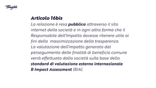 Articolo 16bis


La re
l
azione è resa pubblica attraverso il sito
internet del
l
a società e in ognialtra forma che il
Responsabile dell'Impatto dovesse ritenere utile ai
fini del
l
a massimizzazione del
l
a trasparenza.


La valutazione dell’impatto generato dal
perseguimento delle finalità di beneficiocomune
verrà effettuata dal
l
a società sul
l
a base dello
standard di valutazione esternointernazionale


B Impact Assessment (BIA).
 