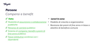 ‣ Lavori in corso


‣ Modello di crescita e organizzativo


‣ Revisione dei premi di fine anno in base a
obiettivi di beneficio comune
✓ Fatto


✓ Modalità di assunzione o col
l
aborazione
pubbliche


✓ Percorso di carriera pubblico


✓ Sistema di compensi, benefit e premi di
fine anno pubblico


✓ Fasce retributive condivise con i
dipendenti
Persone


Compensi e benefit
 