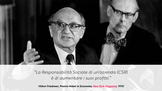 Milton Friedman, Premio Nobel in Economia, New York Magazine, 1970
“La Responsabilità Sociale di un’azienda (CSR)


è di aumentare i suoi profitti.”
 