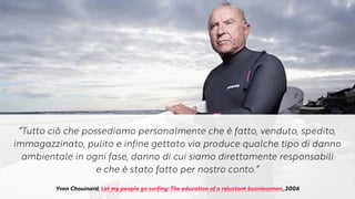 “Tutto ciò che possediamo personalmente che è fatto, venduto, spedito,
immagazzinato, pulito e infine gettato via produce qualche tipo di danno
ambientale in ogni fase, danno di cui siamo direttamente responsabili


e che è stato fatto per nostro conto.”
Yvon Chouinard, Let my people go surfing: The education of a reluctant busniessman,,2006
 