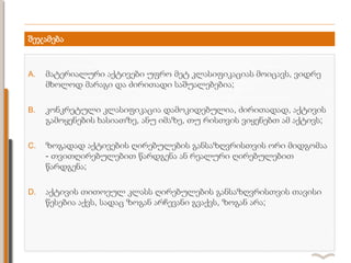 შეჯამება
A. მატერიალური აქტივები უფრო მეტ კლასიფიკაციას მოიცავს, ვიდრე
მხოლოდ მარაგი და ძირითადი საშუალებებია;
B. კონკრეტული კლასიფიკაცია დამოკიდებულია, ძირითადად, აქტივის
გამოყენების ხასიათზე, ანუ იმაზე, თუ რისთვის ვიყენებთ ამ აქტივს;
C. ზოგადად აქტივების ღირებულების განსაზღვრისთვის ორი მიდგომაა
- თვითღირებულებით წარდგენა ან რეალური ღირებულებით
წარდგენა;
D. აქტივის თითოეულ კლასს ღირებულების განსაზღვრისთვის თავისი
წესებია აქვს, სადაც ზოგან არჩევანი გვაქვს, ზოგან არა;
 