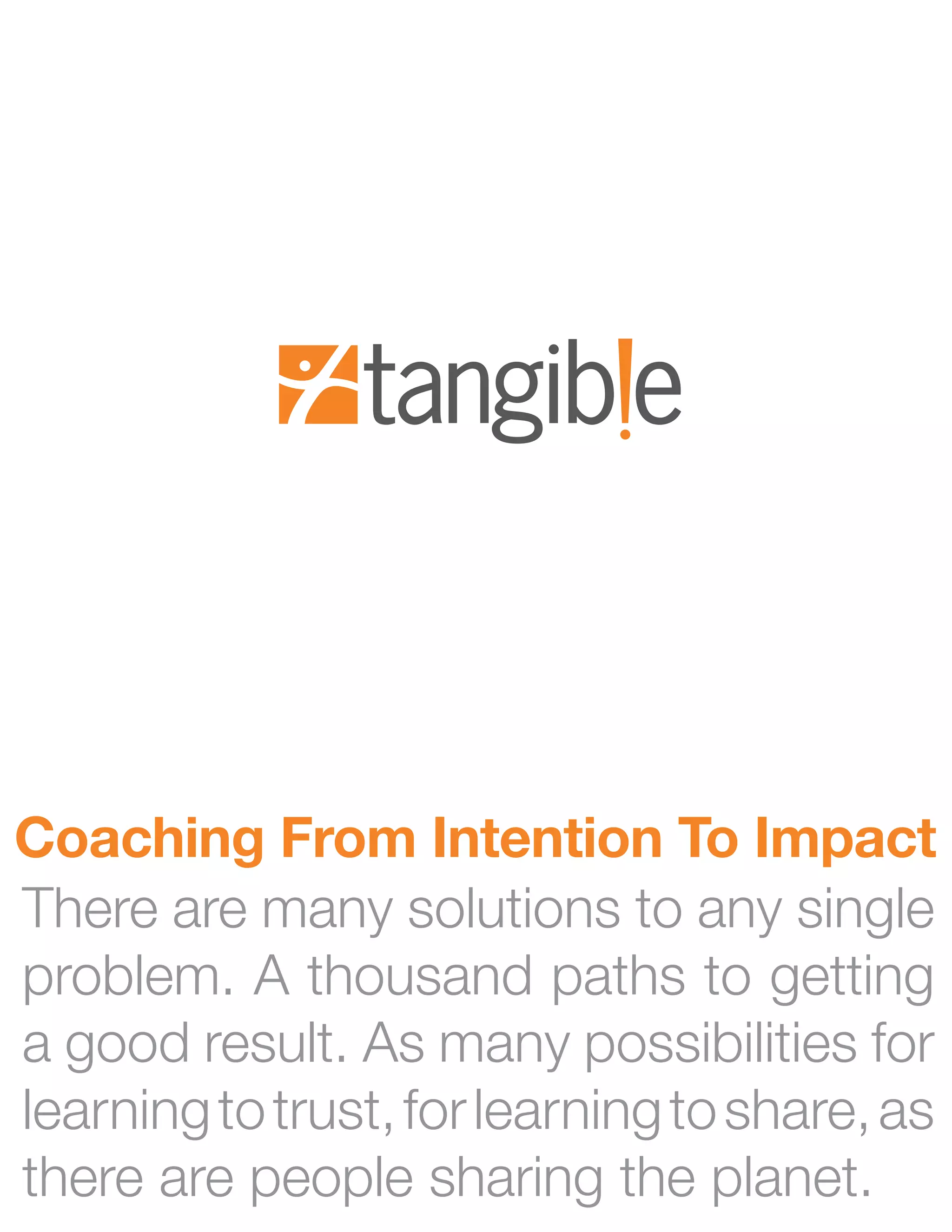 Coaching From Intention To Impact
There are many solutions to any single
problem. A thousand paths to getting
a good result. As many possibilities for
learning to trust, for learning to share, as
there are people sharing the planet.
 