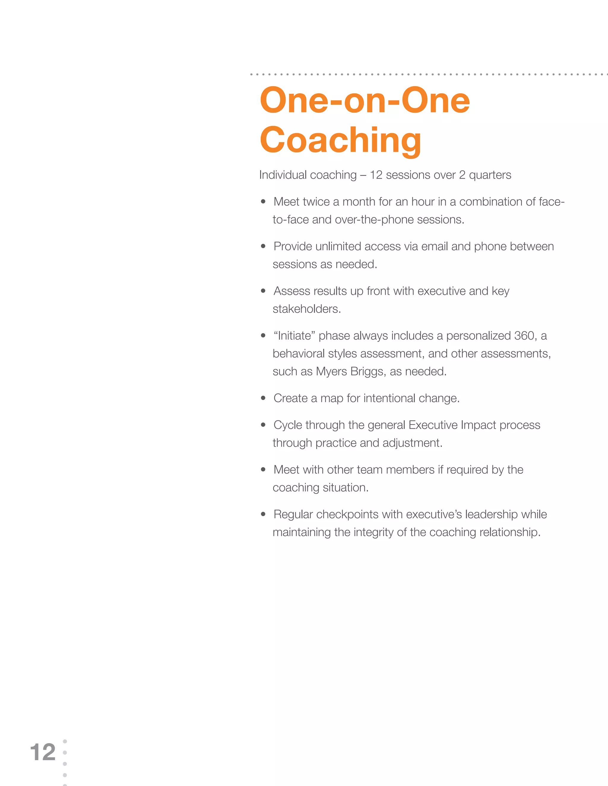 One-on-One
     Coaching
     Individual coaching – 12 sessions over 2 quarters

     	 	 	Meet	twice	a	month	for	an	hour	in	a	combination	of	face-
     •
         to-face and over-the-phone sessions.

     	 	 	Provide	unlimited	access	via	email	and	phone	between	
     •
         sessions as needed.

     	 	 	Assess	results	up	front	with	executive	and	key	
     •
         stakeholders.

     	 	 	“Initiate”	phase	always	includes	a	personalized	360,	a	
     •
         behavioral styles assessment, and other assessments,
         such as Myers Briggs, as needed.

     	 	 	Create	a	map	for	intentional	change.
     •

     	 	 	Cycle	through	the	general	Executive	Impact	process	
     •
         through practice and adjustment.

     	 	 	Meet	with	other	team	members	if	required	by	the	
     •
         coaching situation.

     	 	 	Regular	checkpoints	with	executive’s	leadership	while	
     •
         maintaining the integrity of the coaching relationship.




12
 