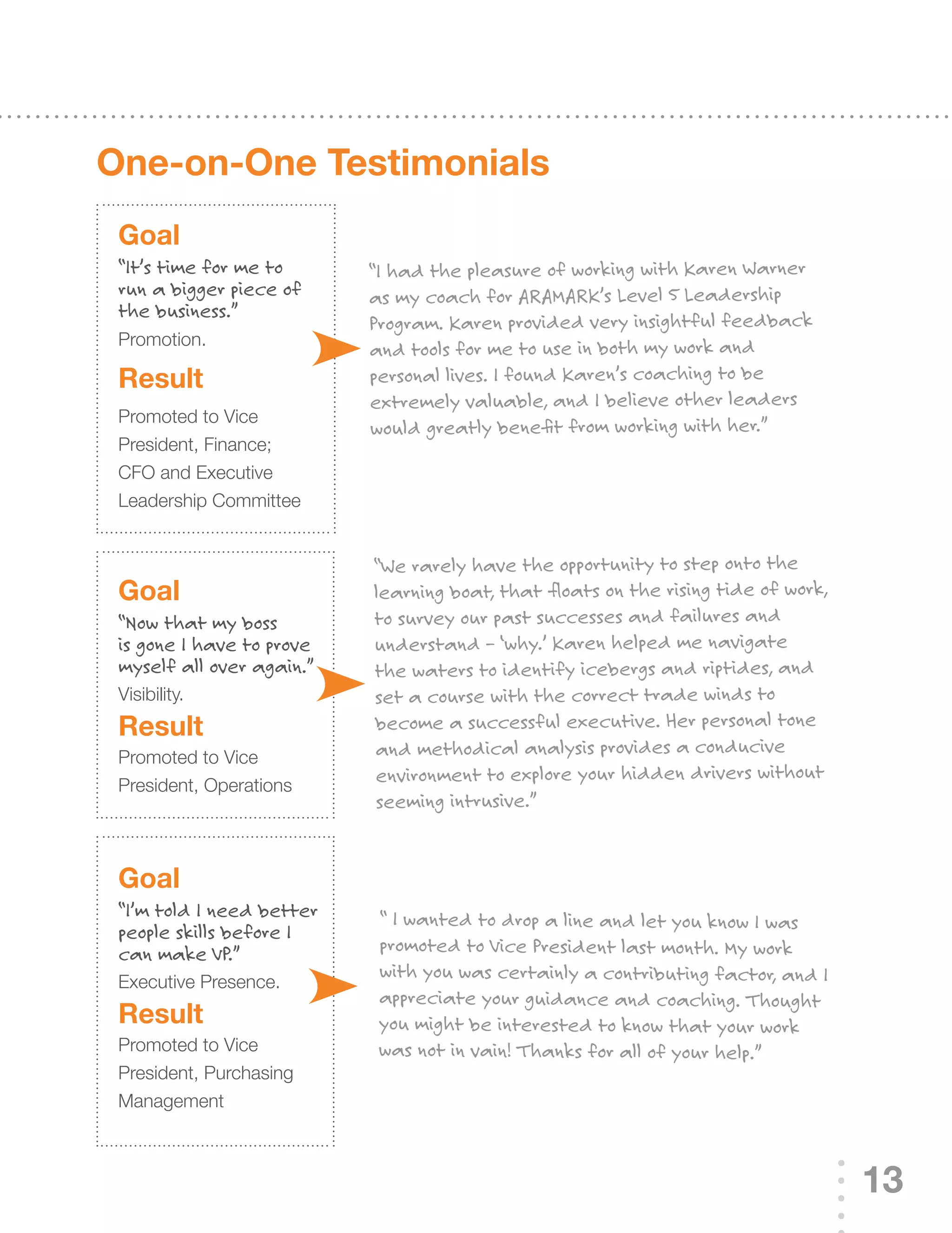 One-on-One Testimonials
 Goal
 “It’s time for me to      “I had the pleasure of working with Karen Warner
 run a bigger piece of     as my coach for ARAMARK’s Level 5 Leadership
 the business.”
                           Program. Karen provided very insightful feedback
 Promotion.
                           and tools for me to use in both my work and
 result                    personal lives. I found Karen’s coaching to be
                           extremely valuable, and I believe other leaders
 Promoted to Vice
                           would greatly benefit from working with her.”
 President, Finance;
 CFO	and	Executive	
 Leadership Committee


                           “We rarely have the opportunity to step onto the
 Goal                      learning boat, that floats on the rising tide of work,
 “Now that my boss         to survey our past successes and failures and
 is gone I have to prove   understand – ‘why.’ Karen helped me navigate
 myself all over again.”   the waters to identify icebergs and riptides, and
 Visibility.               set a course with the correct trade winds to
 result                    become a successful executive. Her personal tone
 Promoted to Vice          and methodical analysis provides a conducive
 President, Operations
                           environment to explore your hidden drivers without
                           seeming intrusive.”


 Goal
 “I’m told I need better    “ I wanted to drop a line and let you know I was
 people skills before I
 can make VP.”              promoted to Vice President last month. My work
                            with you was certainly a contributing factor, and I
 Executive	Presence.
                            appreciate your guidance and coaching. Thought
 result                     you might be interested to know that your work
 Promoted to Vice           was not in vain! Thanks for all of your help.”
 President, Purchasing
 Management



                                                                                    13
 