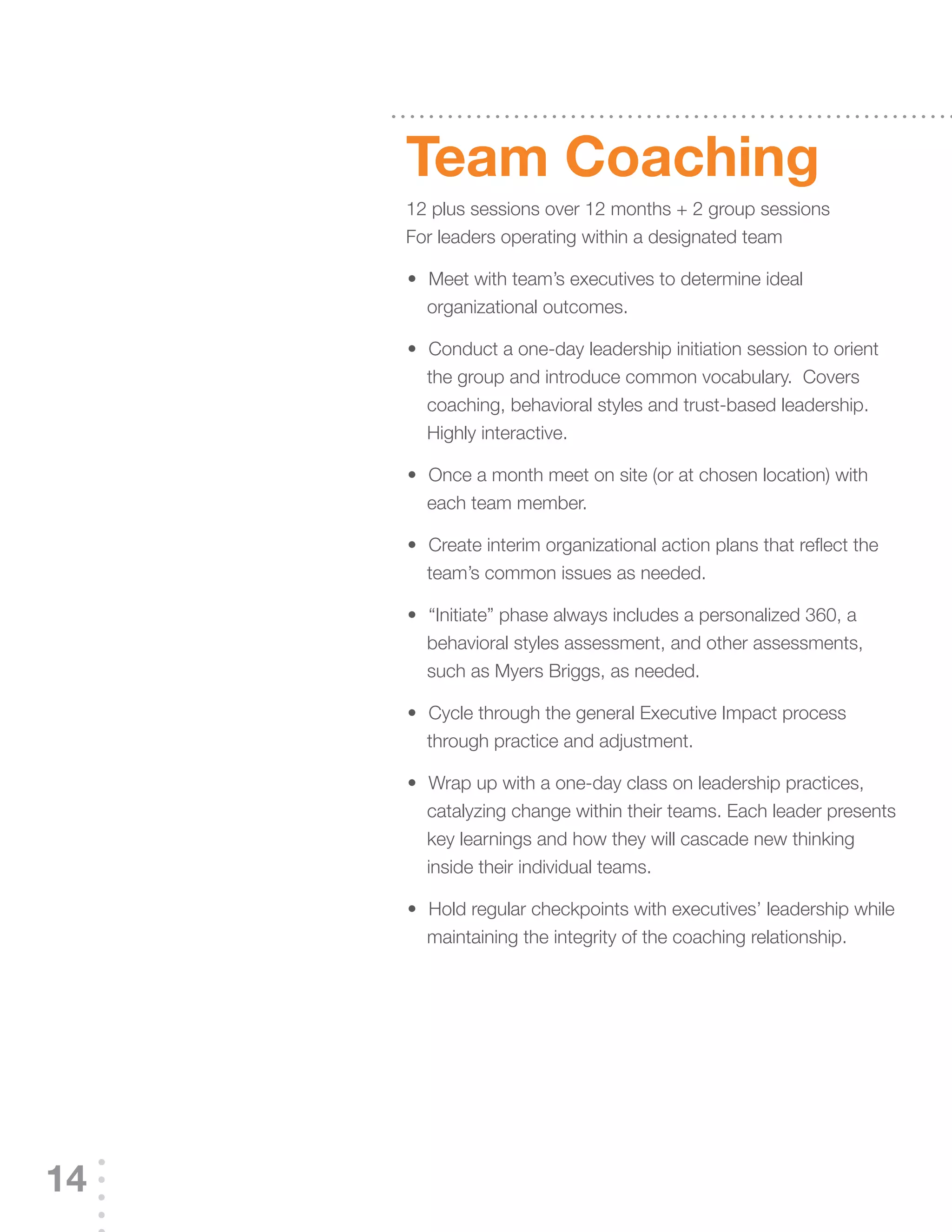 Team Coaching
     12 plus sessions over 12 months + 2 group sessions
     For leaders operating within a designated team

     	 	 	Meet	with	team’s	executives	to	determine	ideal	
     •
         organizational outcomes.

     	 	 	Conduct	a	one-day	leadership	initiation	session	to	orient	
     •
         the group and introduce common vocabulary. Covers
         coaching, behavioral styles and trust-based leadership.
         Highly interactive.

     	 	 	Once	a	month	meet	on	site	(or	at	chosen	location)	with	
     •
         each team member.

     	 	 	Create	interim	organizational	action	plans	that	reflect	the	
     •
         team’s	common	issues	as	needed.

     	 	 	“Initiate”	phase	always	includes	a	personalized	360,	a	
     •
         behavioral styles assessment, and other assessments,
         such as Myers Briggs, as needed.

     	 	 	Cycle	through	the	general	Executive	Impact	process	
     •
         through practice and adjustment.

     	 	 	Wrap	up	with	a	one-day	class	on	leadership	practices,	
     •
         catalyzing	change	within	their	teams.	Each	leader	presents	
         key learnings and how they will cascade new thinking
         inside their individual teams.

     	 	 	Hold	regular	checkpoints	with	executives’	leadership	while	
     •
         maintaining the integrity of the coaching relationship.




14
 