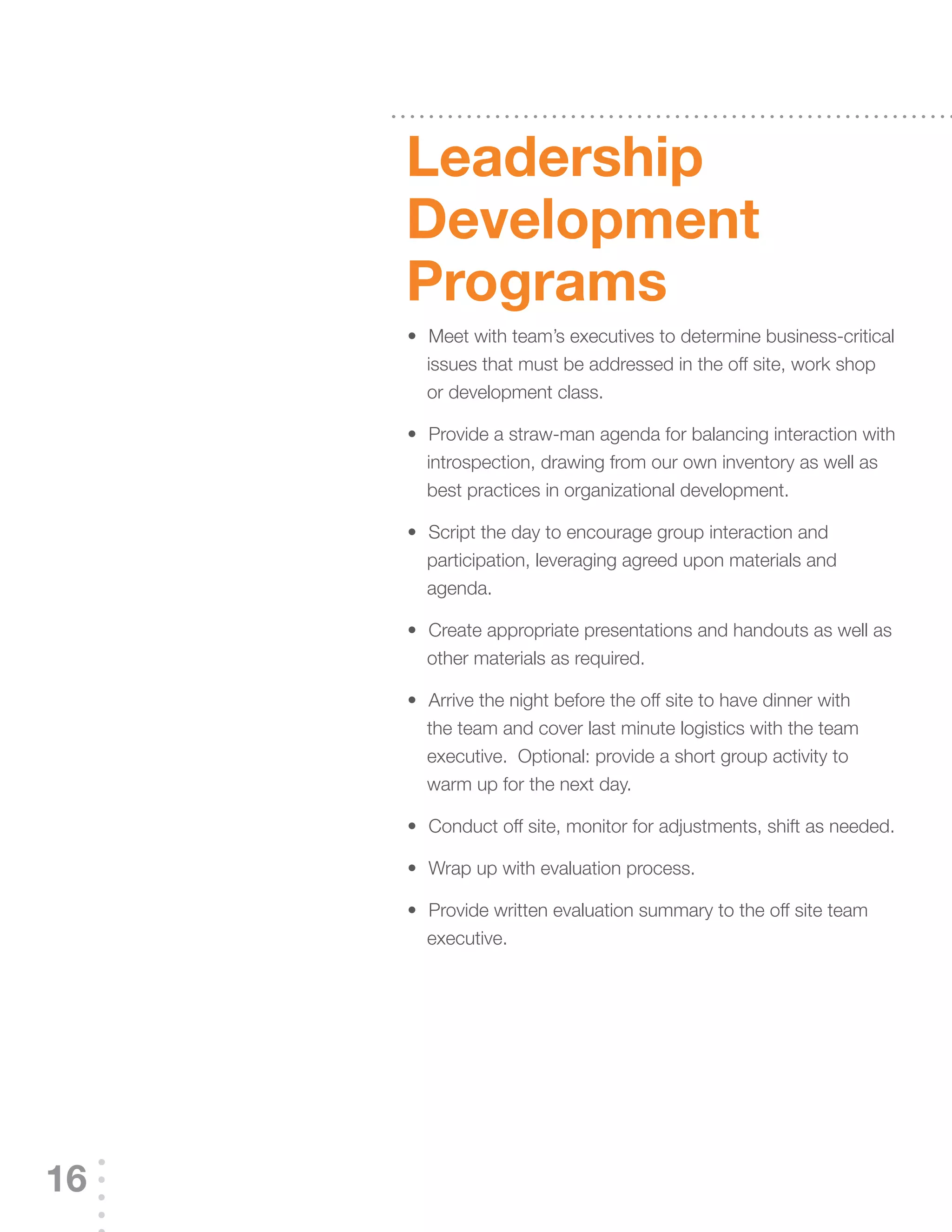 Leadership
     development
     programs
     	 	 	Meet	with	team’s	executives	to	determine	business-critical	
     •
         issues that must be addressed in the off site, work shop
         or development class.

     	 	 	Provide	a	straw-man	agenda	for	balancing	interaction	with	
     •
         introspection, drawing from our own inventory as well as
         best practices in organizational development.

     	 	 	Script	the	day	to	encourage	group	interaction	and	
     •
         participation, leveraging agreed upon materials and
         agenda.

     	 	 	Create	appropriate	presentations	and	handouts	as	well	as	
     •
         other materials as required.

     	 	 	Arrive	the	night	before	the	off	site	to	have	dinner	with	
     •
         the team and cover last minute logistics with the team
         executive. Optional: provide a short group activity to
         warm up for the next day.

     	 	 	Conduct	off	site,	monitor	for	adjustments,	shift	as	needed.
     •

     	 	 	Wrap	up	with	evaluation	process.
     •

     	 	 	Provide	written	evaluation	summary	to	the	off	site	team	
     •
         executive.




16
 