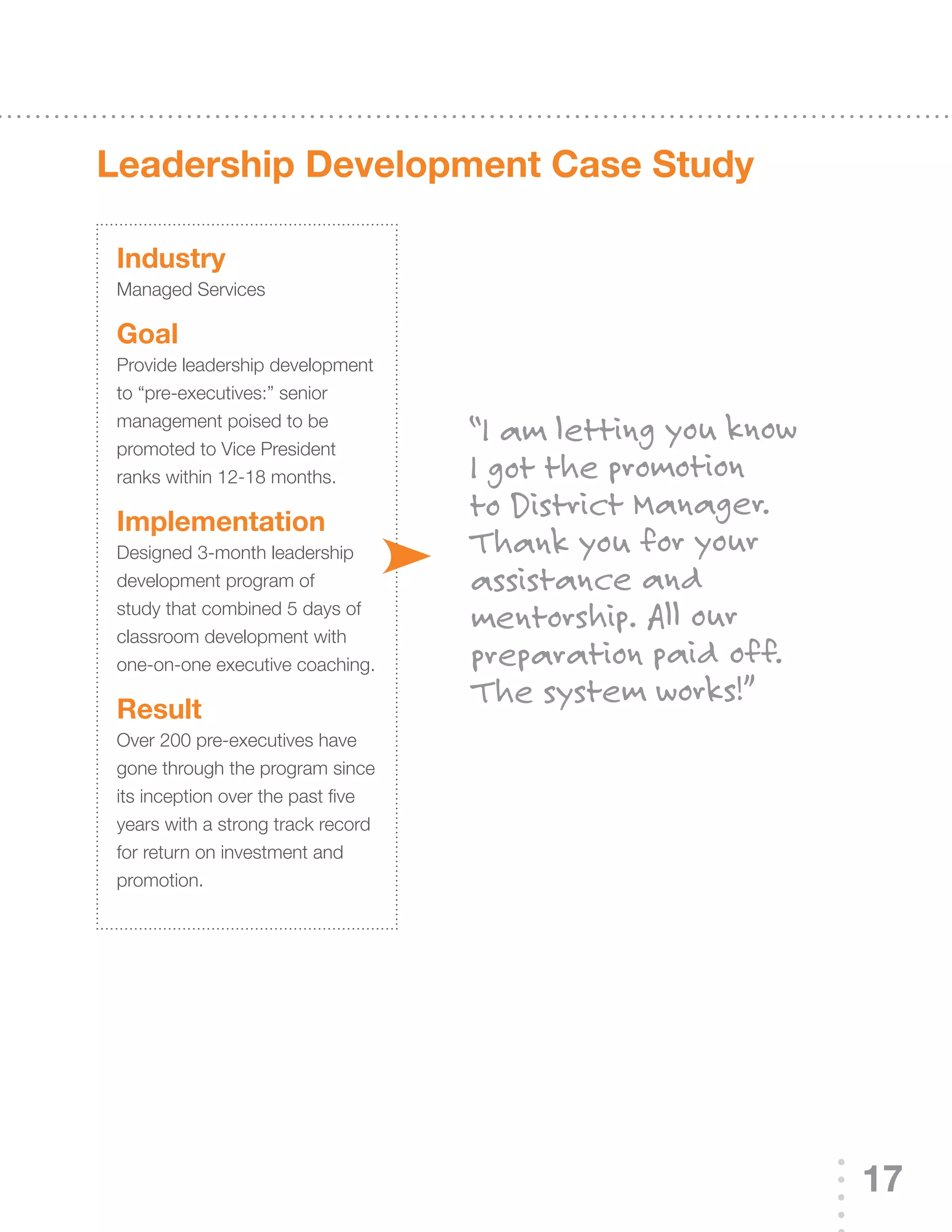 Leadership development Case study

 Industry
 Managed Services

 Goal
 Provide leadership development
 to “pre-executives:” senior
 management poised to be
 promoted to Vice President
                                    “I am letting you know
 ranks within 12-18 months.         I got the promotion
 Implementation
                                    to District Manager.
 Designed	3-month	leadership	       Thank you for your
 development program of             assistance and
 study that combined 5 days of
 classroom development with
                                    mentorship. All our
 one-on-one executive coaching.     preparation paid off.
 result
                                    The system works!”
 Over	200	pre-executives	have	
 gone through the program since
 its inception over the past five
 years with a strong track record
 for return on investment and
 promotion.




                                                             17
 