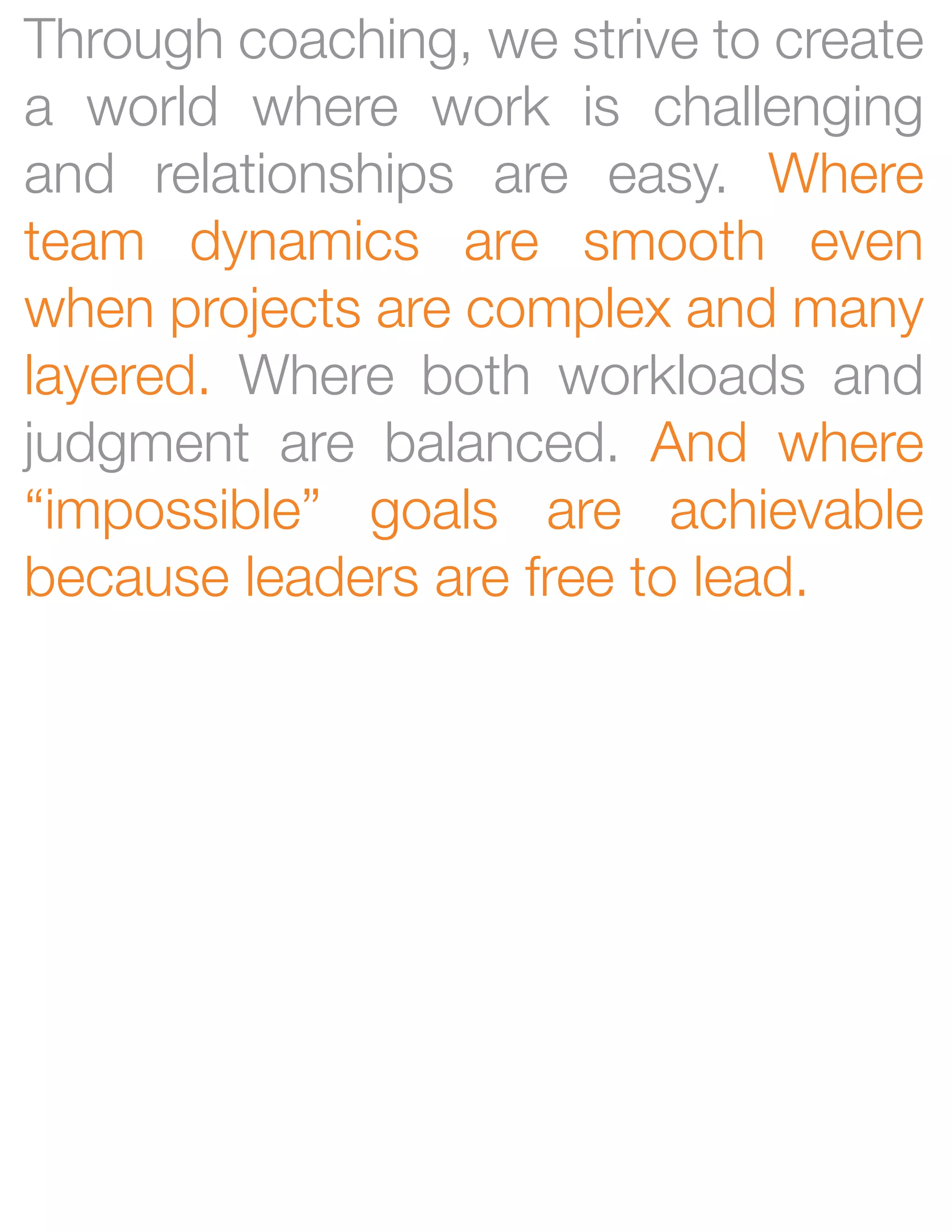Through coaching, we strive to create
a world where work is challenging
and relationships are easy. Where
team dynamics are smooth even
when projects are complex and many
layered. Where both workloads and
judgment are balanced. And where
“impossible” goals are achievable
because leaders are free to lead.
 