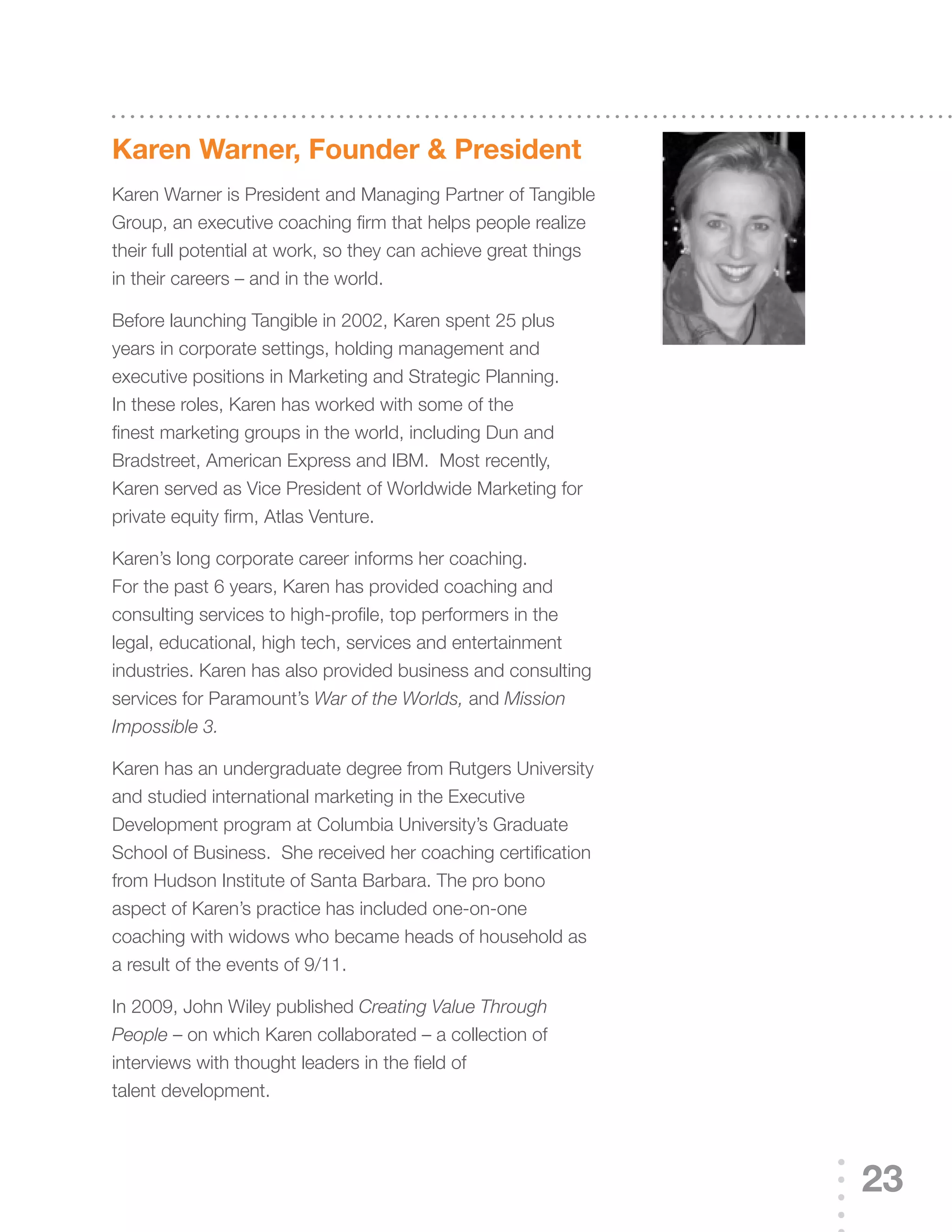 Karen Warner, Founder & president
Karen	Warner	is	President	and	Managing	Partner	of	Tangible	
Group,	an	executive	coaching	firm	that	helps	people	realize	
their full potential at work, so they can achieve great things
in their careers – and in the world.

Before	launching	Tangible	in	2002,	Karen	spent	25	plus	
years in corporate settings, holding management and
executive positions in Marketing and Strategic Planning.
In	these	roles,	Karen	has	worked	with	some	of	the	
finest marketing groups in the world, including Dun and
Bradstreet,	American	Express	and	IBM.		Most	recently,	
Karen	served	as	Vice	President	of	Worldwide	Marketing	for	
private equity firm, Atlas Venture.

Karen’s	long	corporate	career	informs	her	coaching.	
For	the	past	6	years,	Karen	has	provided	coaching	and	
consulting services to high-profile, top performers in the
legal, educational, high tech, services and entertainment
industries.	Karen	has	also	provided	business	and	consulting	
services	for	Paramount’s	War of the Worlds, and Mission
Impossible 3.

Karen	has	an	undergraduate	degree	from	Rutgers	University	
and	studied	international	marketing	in	the	Executive	
Development	program	at	Columbia	University’s	Graduate	
School of Business. She received her coaching certification
from Hudson Institute of Santa Barbara. The pro bono
aspect	of	Karen’s	practice	has	included	one-on-one	
coaching with widows who became heads of household as
a result of the events of 9/11.

In	2009,	John	Wiley	published	Creating Value Through
People	–	on	which	Karen	collaborated	–	a	collection	of	
interviews with thought leaders in the field of
talent development.




                                                                 23
 