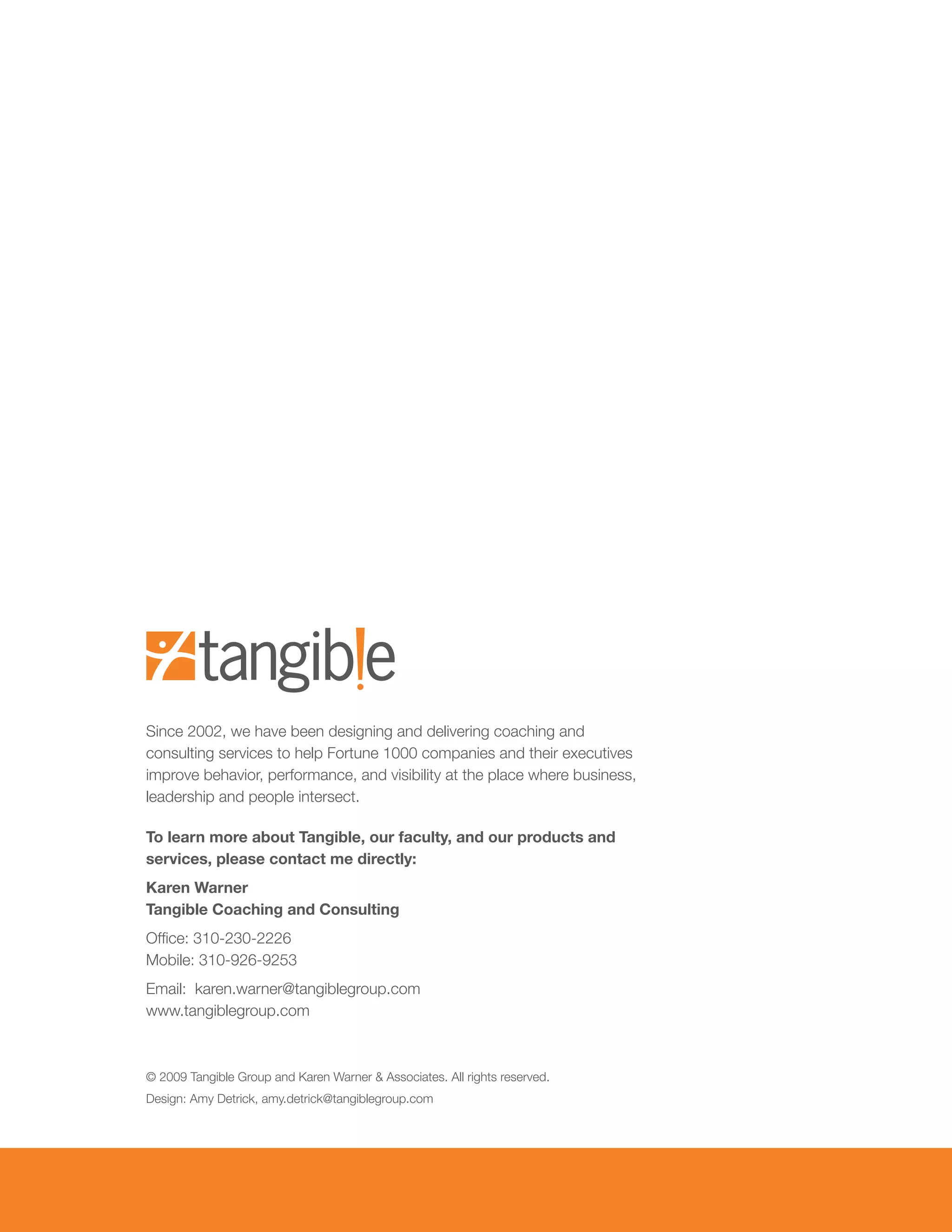 Since	2002,	we	have	been	designing	and	delivering	coaching	and	
consulting	services	to	help	Fortune	1000	companies	and	their	executives	
improve behavior, performance, and visibility at the place where business,
leadership and people intersect.

To learn more about Tangible, our faculty, and our products and
services, please contact me directly:
Karen Warner
Tangible Coaching and Consulting
Office:	310-230-2226
Mobile:	310-926-9253
Email:		karen.warner@tangiblegroup.com
www.tangiblegroup.com



©	2009	Tangible	Group	and	Karen	Warner	&	Associates.	All	rights	reserved.
Design:	Amy	Detrick,	amy.detrick@tangiblegroup.com
 