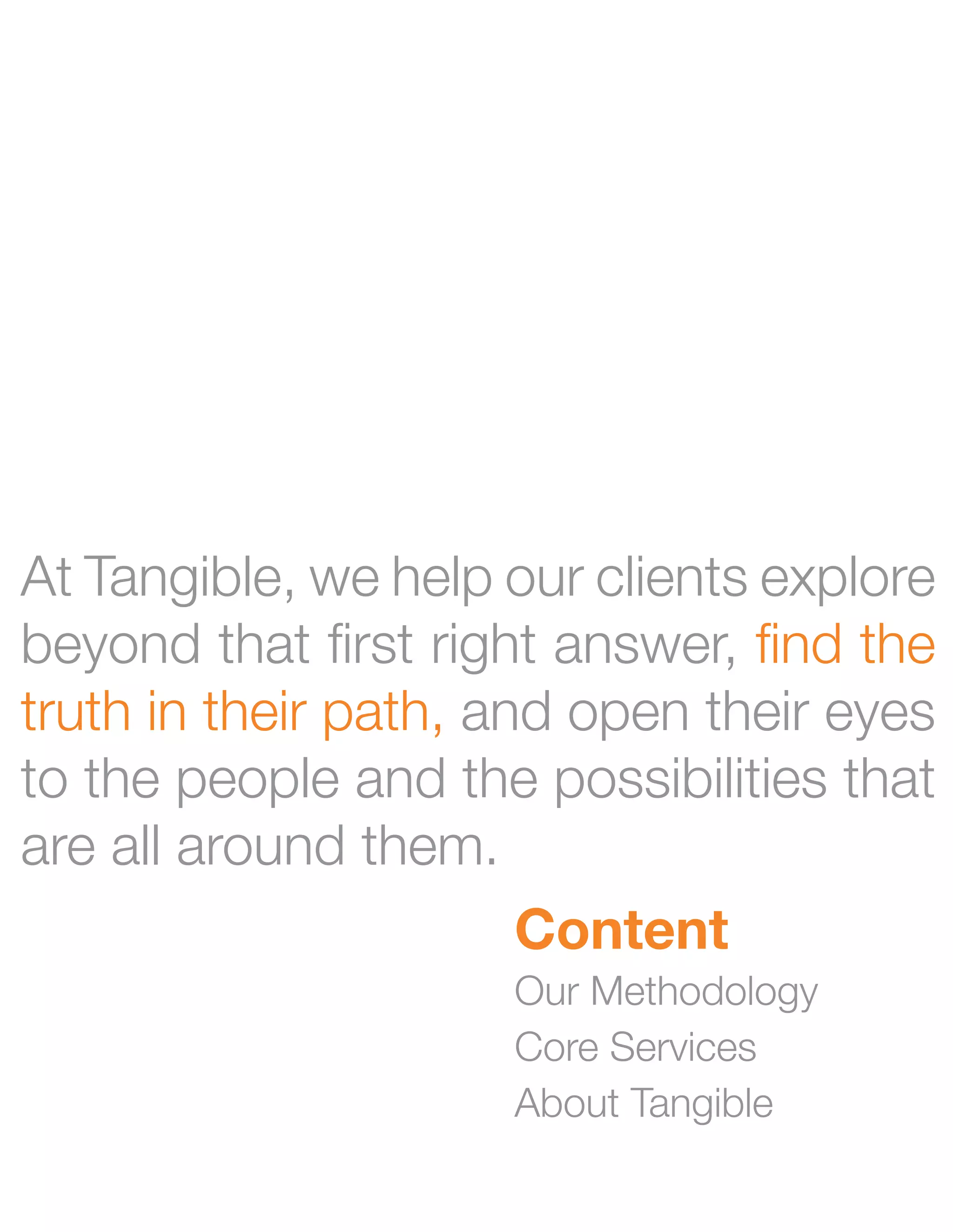 At Tangible, we help our clients explore
beyond that first right answer, find the
truth in their path, and open their eyes
to the people and the possibilities that
are all around them.
                     Content
                     Our Methodology
                     Core Services
                     About Tangible
 