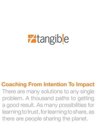 Coaching From Intention To Impact
There are many solutions to any single
problem. A thousand paths to getting
a good result. As many possibilities for
learning to trust, for learning to share, as
there are people sharing the planet.
 