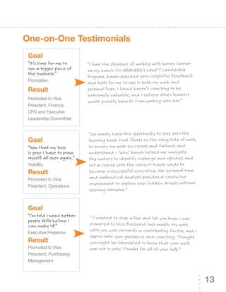 One-on-One Testimonials
 Goal
 “It’s time for me to      “I had the pleasure of working with Karen Warner
 run a bigger piece of     as my coach for ARAMARK’s Level 5 Leadership
 the business.”
                           Program. Karen provided very insightful feedback
 Promotion.
                           and tools for me to use in both my work and
 result                    personal lives. I found Karen’s coaching to be
                           extremely valuable, and I believe other leaders
 Promoted to Vice
                           would greatly benefit from working with her.”
 President, Finance;
 CFO	and	Executive	
 Leadership Committee


                           “We rarely have the opportunity to step onto the
 Goal                      learning boat, that floats on the rising tide of work,
 “Now that my boss         to survey our past successes and failures and
 is gone I have to prove   understand – ‘why.’ Karen helped me navigate
 myself all over again.”   the waters to identify icebergs and riptides, and
 Visibility.               set a course with the correct trade winds to
 result                    become a successful executive. Her personal tone
 Promoted to Vice          and methodical analysis provides a conducive
 President, Operations
                           environment to explore your hidden drivers without
                           seeming intrusive.”


 Goal
 “I’m told I need better    “ I wanted to drop a line and let you know I was
 people skills before I
 can make VP.”              promoted to Vice President last month. My work
                            with you was certainly a contributing factor, and I
 Executive	Presence.
                            appreciate your guidance and coaching. Thought
 result                     you might be interested to know that your work
 Promoted to Vice           was not in vain! Thanks for all of your help.”
 President, Purchasing
 Management



                                                                                    13
 