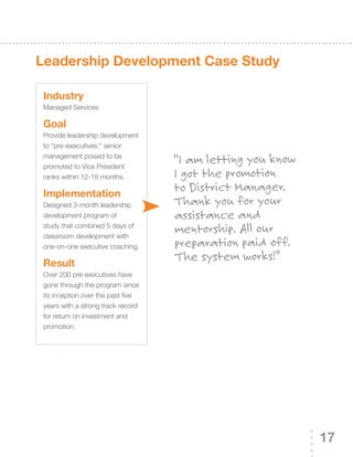 Leadership development Case study

 Industry
 Managed Services

 Goal
 Provide leadership development
 to “pre-executives:” senior
 management poised to be
 promoted to Vice President
                                    “I am letting you know
 ranks within 12-18 months.         I got the promotion
 Implementation
                                    to District Manager.
 Designed	3-month	leadership	       Thank you for your
 development program of             assistance and
 study that combined 5 days of
 classroom development with
                                    mentorship. All our
 one-on-one executive coaching.     preparation paid off.
 result
                                    The system works!”
 Over	200	pre-executives	have	
 gone through the program since
 its inception over the past five
 years with a strong track record
 for return on investment and
 promotion.




                                                             17
 