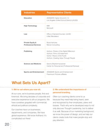 Industries                 representative Clients

                    education                  ARAMARK	Higher	Ed	and	K-12
                                               Los	Angeles	Unified	School	District	(LAUSD)


                    high Technology            IBM
                                               Microsoft


                    Law                        Office	of	General	Counsel,	LAUSD
                                               Littler Mendelson


                    private equity &           Mural Ventures
                    professional services      Mercer Consulting


                    publishing                 Authors: Pirates of the Digital Millennium
                                               Authors: Firms of Endearment
                                               Author: Pieces of the Puzzle
                                               Authors: Creating Value Through People


                    science and Medicine       Serono Biopharmaceutical
                                               Center	for	Personal	and	Professional	Renewal


                    sports and entertainment   ARAMARK	Sports	and	Entertainment
                                               Paramount Pictures affiliates




     What sets us apart?
     1: We’ve sat where you now sit.                    2: We understand the importance of
                                                        personal branding.
     At	our	core,	we’re	business	people,	first	and	
     foremost. We bring decades of corporate and        Often our coaching clients come to us
     executive experience to all our programs. We       because they need help being heard, seen
     have ourselves grappled with commercial,           and recognized by their employees, peers and
     ethical and political complexity.                  bosses.	That’s	why	we’ve	developed	ways	to	not	
                                                        only discover Thought Leadership, but to deliver
     Our coaches have run businesses,
                                                        it as well. Because of our marketing background,
     departments, and companies. We have
                                                        we know the power of design, and we help our
     global	experience.	We	know	firsthand:	it’s	
                                                        clients create tools that make people stop and
     complicated out there!
                                                        pay attention.

20
 