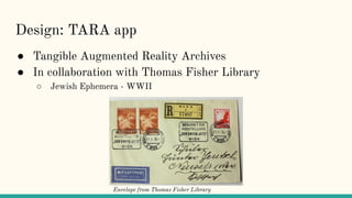 Design: TARA app
● Tangible Augmented Reality Archives
● In collaboration with Thomas Fisher Library
○ Jewish Ephemera - W...