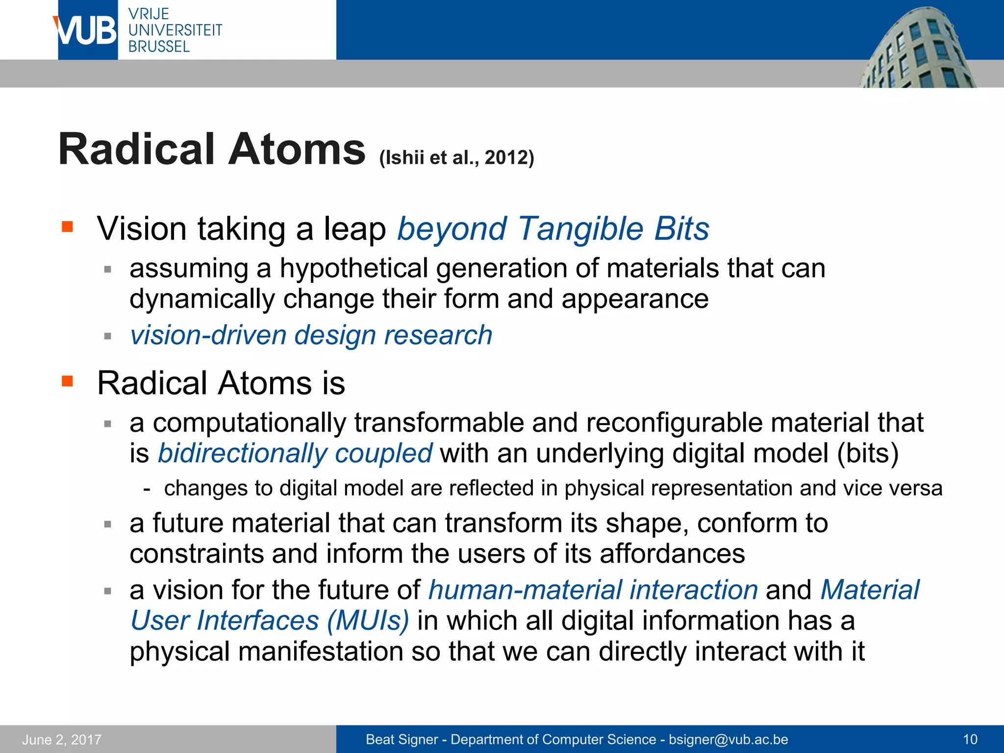 Beat Signer - Department of Computer Science - bsigner@vub.ac.be 10September 23, 2017
Tangible Bits (Ishii & Ullmer, 1997)
 Beyond GUIs ("painted bits")
 Tangible User Interfaces (TUIs)
augment the physical space by
coupling digital information to
everyday objects and environments
 physical instantiation of GUI
elements in TUI
 Key concepts
 interactive surfaces
 unidirectional coupling of atoms and bits
 ambient media (inspired by Life Wire)
 Tangible bits mainly act as input controls for digital
information and services (output on computer screens)
Hiroshi Ishii Brygg Ullmer
 