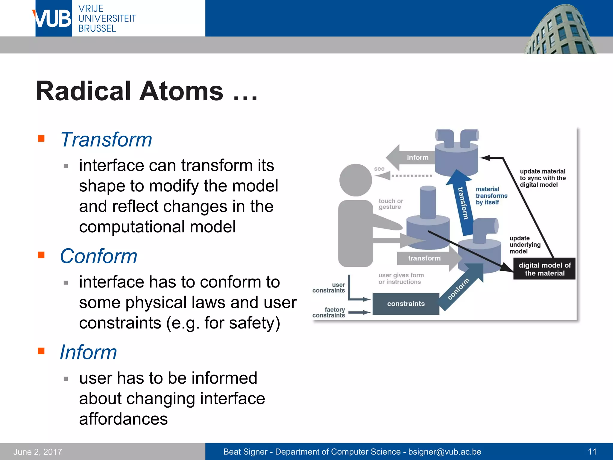 Beat Signer - Department of Computer Science - bsigner@vub.ac.be 11September 23, 2017
Radical Atoms (Ishii et al., 2012)
 Vision taking a leap beyond Tangible Bits
 assuming a hypothetical generation of materials that can
dynamically change their form and appearance
 vision-driven design research
 Radical Atoms is
 a computationally transformable and reconfigurable material that
is bidirectionally coupled with an underlying digital model (bits)
- changes to digital model are reflected in physical representation and vice versa
 a future material that can transform its shape, conform to
constraints and inform the users of its affordances
 a vision for the future of human-material interaction and Material
User Interfaces (MUIs) in which all digital information has a
physical manifestation so that we can directly interact with it
 