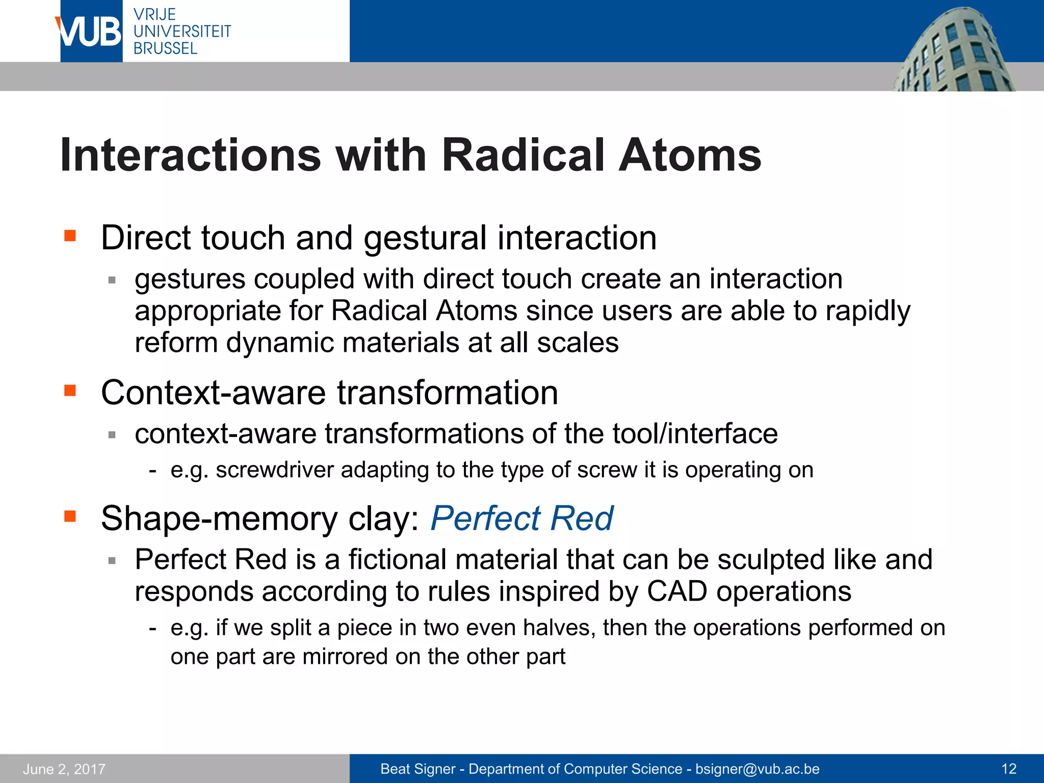 Beat Signer - Department of Computer Science - bsigner@vub.ac.be 12September 23, 2017
Radical Atoms …
 Transform
 interface can transform its
shape to modify the model
and reflect changes in the
computational model
 Conform
 interface has to conform to
some physical laws and user
constraints (e.g. for safety)
 Inform
 user has to be informed
about changing interface
affordances
 