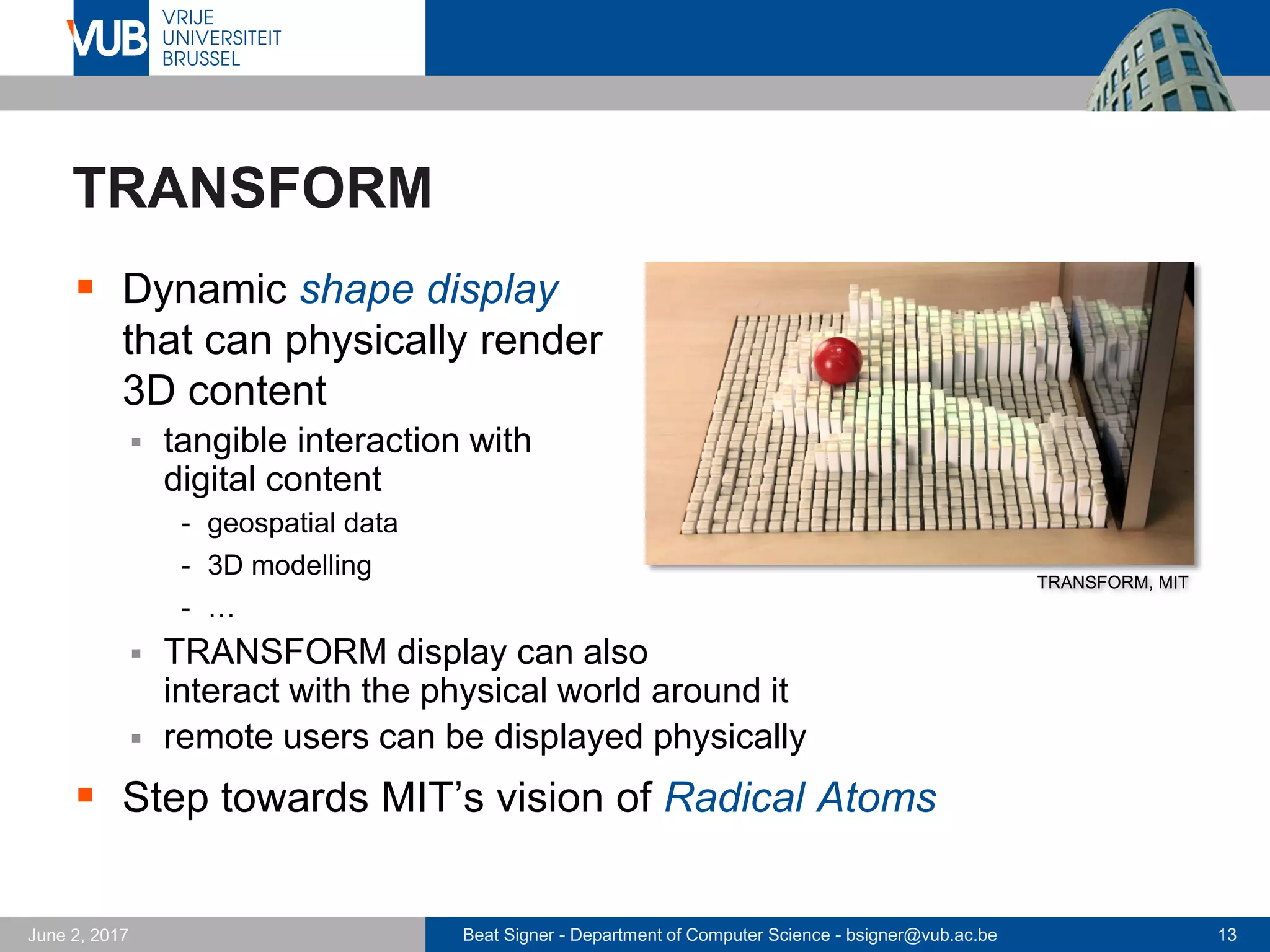 Beat Signer - Department of Computer Science - bsigner@vub.ac.be 13September 23, 2017
Interactions with Radical Atoms
 Direct touch and gestural interaction
 gestures coupled with direct touch create an interaction
appropriate for Radical Atoms since users are able to rapidly
reform dynamic materials at all scales
 Context-aware transformation
 context-aware transformations of the tool/interface
- e.g. screwdriver adapting to the type of screw it is operating on
 Shape-memory clay: Perfect Red
 Perfect Red is a fictional material that can be sculpted like and
responds according to rules inspired by CAD operations
- e.g. if we split a piece in two even halves, then the operations performed on
one part are mirrored on the other part
 