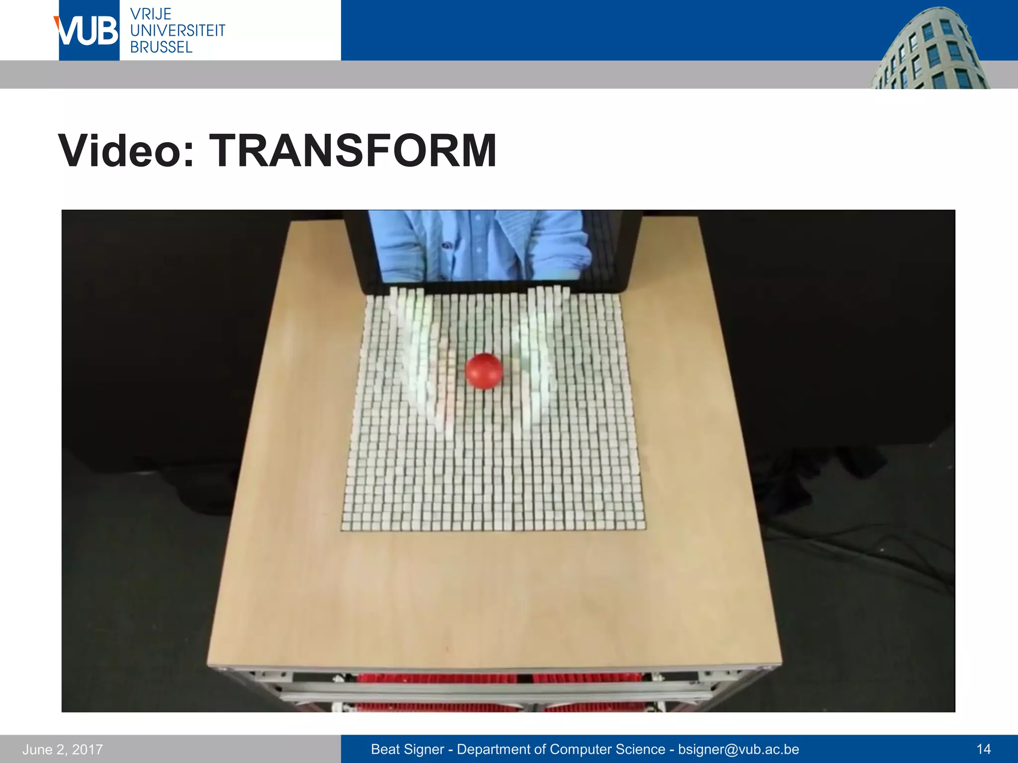 Beat Signer - Department of Computer Science - bsigner@vub.ac.be 14September 23, 2017
TRANSFORM
TRANSFORM, MIT
 Dynamic shape display
that can physically render
3D content
 tangible interaction with
digital content
- geospatial data
- 3D modelling
- …
 TRANSFORM display can also
interact with the physical world around it
 remote users can be displayed physically
 Step towards MIT’s vision of Radical Atoms
 