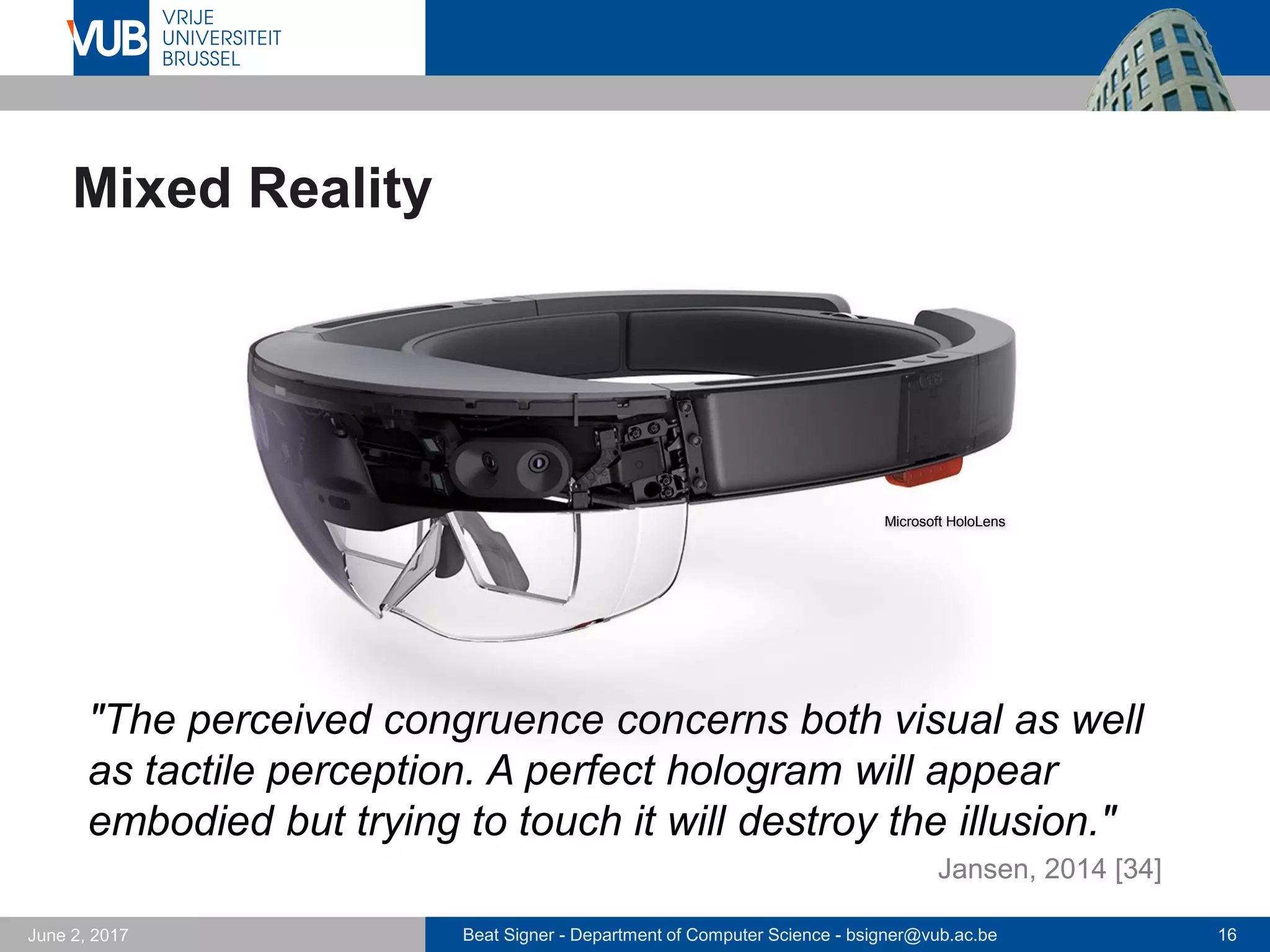 Beat Signer - Department of Computer Science - bsigner@vub.ac.be 16September 23, 2017
Data Physicalisation (Jansen et al., 2015)
 Physical objects used for output
 often static encoding of digital
information
 physical visualisations can outperform
their virtual counterparts
 How can we achieve dynamic data
physicalisation with dynamic affordances
 e.g. 3D visualisation with additional dimensions represented
by physical variables such as temperature, texture, weight or
plasticity
 TRANSFORM is one possible approach; tangible holograms are
another experimental mobile solution
- can be used for multidimensional collaborative exploration and analysis of
big data sets
 