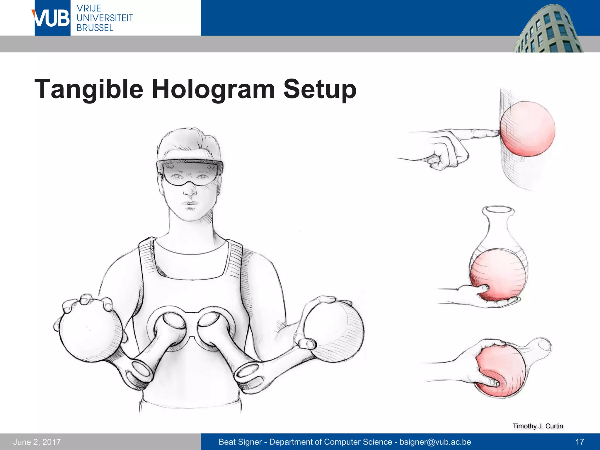 Beat Signer - Department of Computer Science - bsigner@vub.ac.be 17September 23, 2017
Mixed Reality
"The perceived congruence concerns both visual as well
as tactile perception. A perfect hologram will appear
embodied but trying to touch it will destroy the illusion."
Microsoft HoloLens
Jansen, 2014 [34]
 