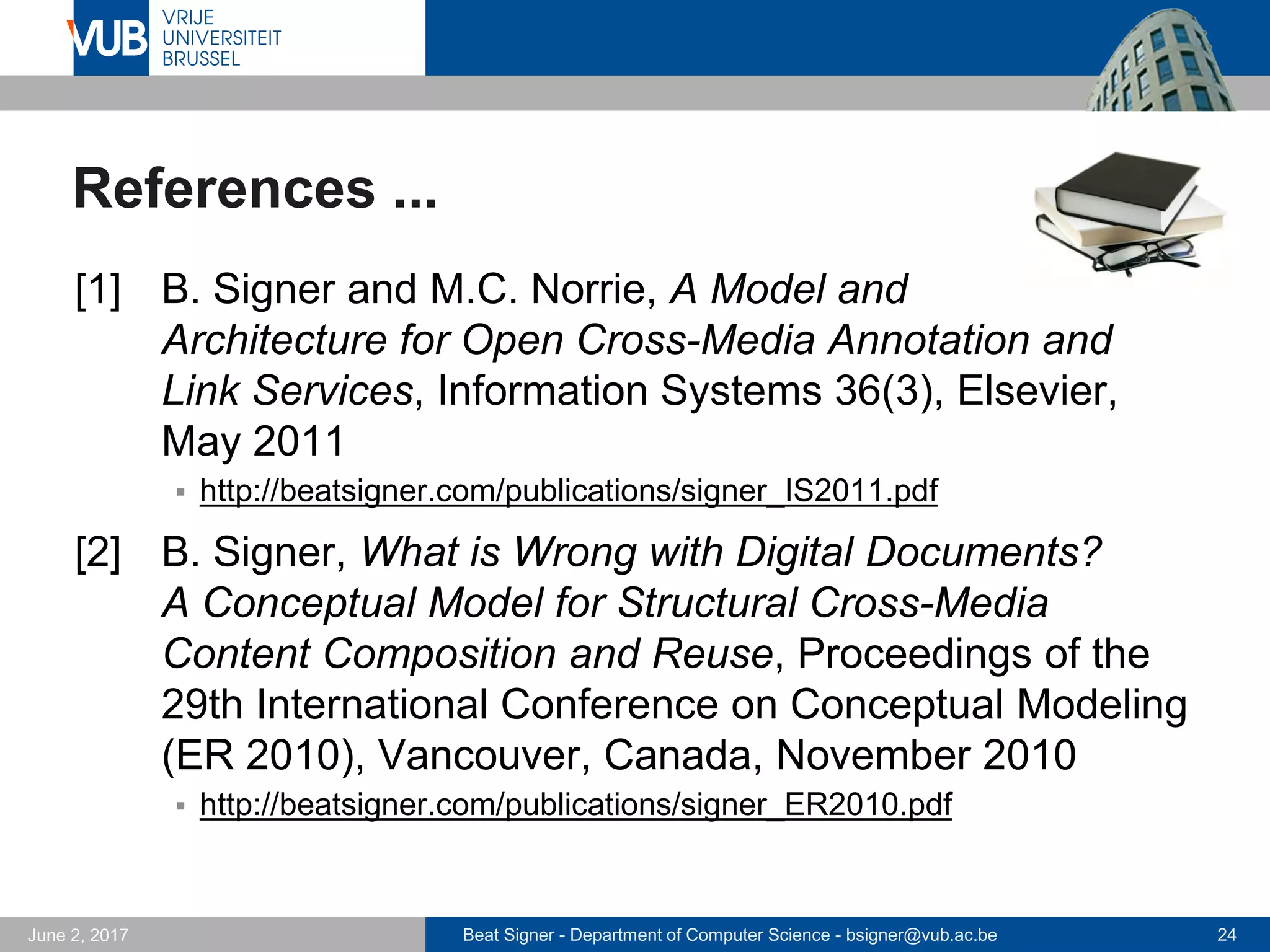 Beat Signer - Department of Computer Science - bsigner@vub.ac.be 24September 23, 2017
Data Physicalisation Framework
 Inspired by research agenda of Jansen et al. [34]
 Understanding the design space
 how do users map data to physicalisations
 Understanding the perceptual effectiveness
 e.g. what are the just-noticeable differences that a physical
variable can convey?
 Framework for dynamic data physicalisation
 data processing with device-independent output
- TextDIO: text for static or dynamic reports
- PhysDIO: data points, data variables and physical variables
 text and visualisation drivers for representation on specific
devices
- e.g. tangible hologram prototype
 