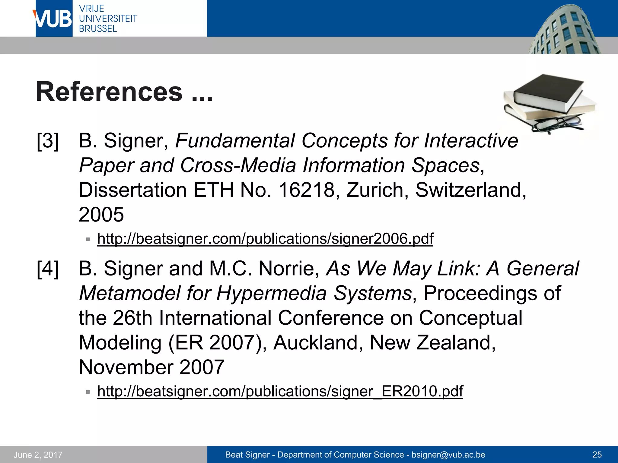 Beat Signer - Department of Computer Science - bsigner@vub.ac.be 25September 23, 2017
Conclusions
 Tangible holograms for data physicalisation and
simulation of radical atoms
 physical augmentation of highly configurable virtual objects rather
than programming of physical material (programmable matter)
 mobile solution that is no longer bound to a specific place such as
a the TRANSFORM table
 modular solution that can be configured for specific domains
(e.g. different spheres for various physical variables)
 Data physicalisation framework for investigating new
opportunities in dynamic data physicalisation
 new data physicalisation design guidelines (as in InfoVis)
 new evaluation techniques
 …
 