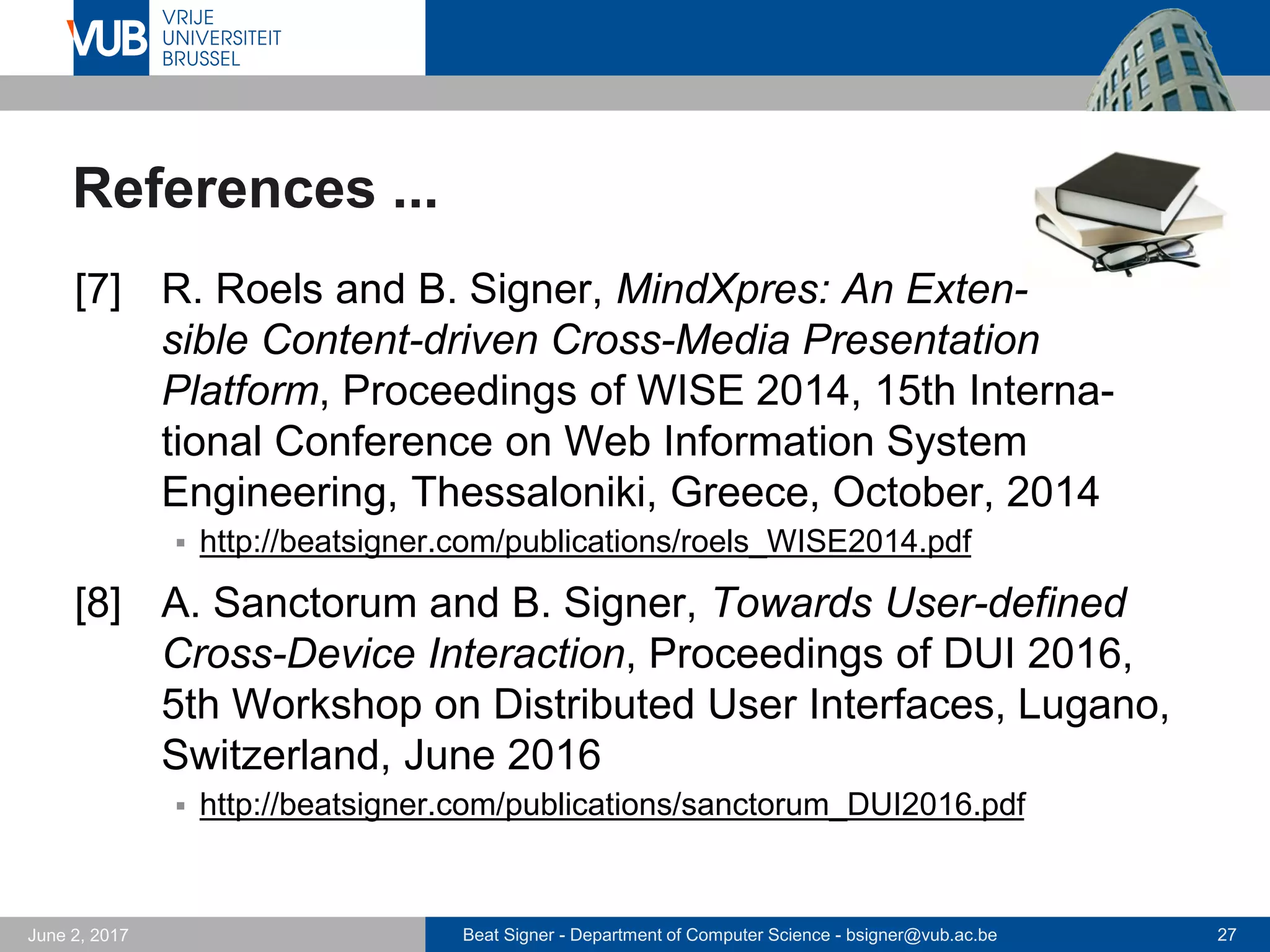 Beat Signer - Department of Computer Science - bsigner@vub.ac.be 27September 23, 2017
References ...
[1] B. Signer and M.C. Norrie, A Model and
Architecture for Open Cross-Media Annotation and
Link Services, Information Systems 36(3), Elsevier,
May 2011
 http://beatsigner.com/publications/signer_IS2011.pdf
[2] B. Signer, What is Wrong with Digital Documents?
A Conceptual Model for Structural Cross-Media
Content Composition and Reuse, Proceedings of the
29th International Conference on Conceptual Modeling
(ER 2010), Vancouver, Canada, November 2010
 http://beatsigner.com/publications/signer_ER2010.pdf
 