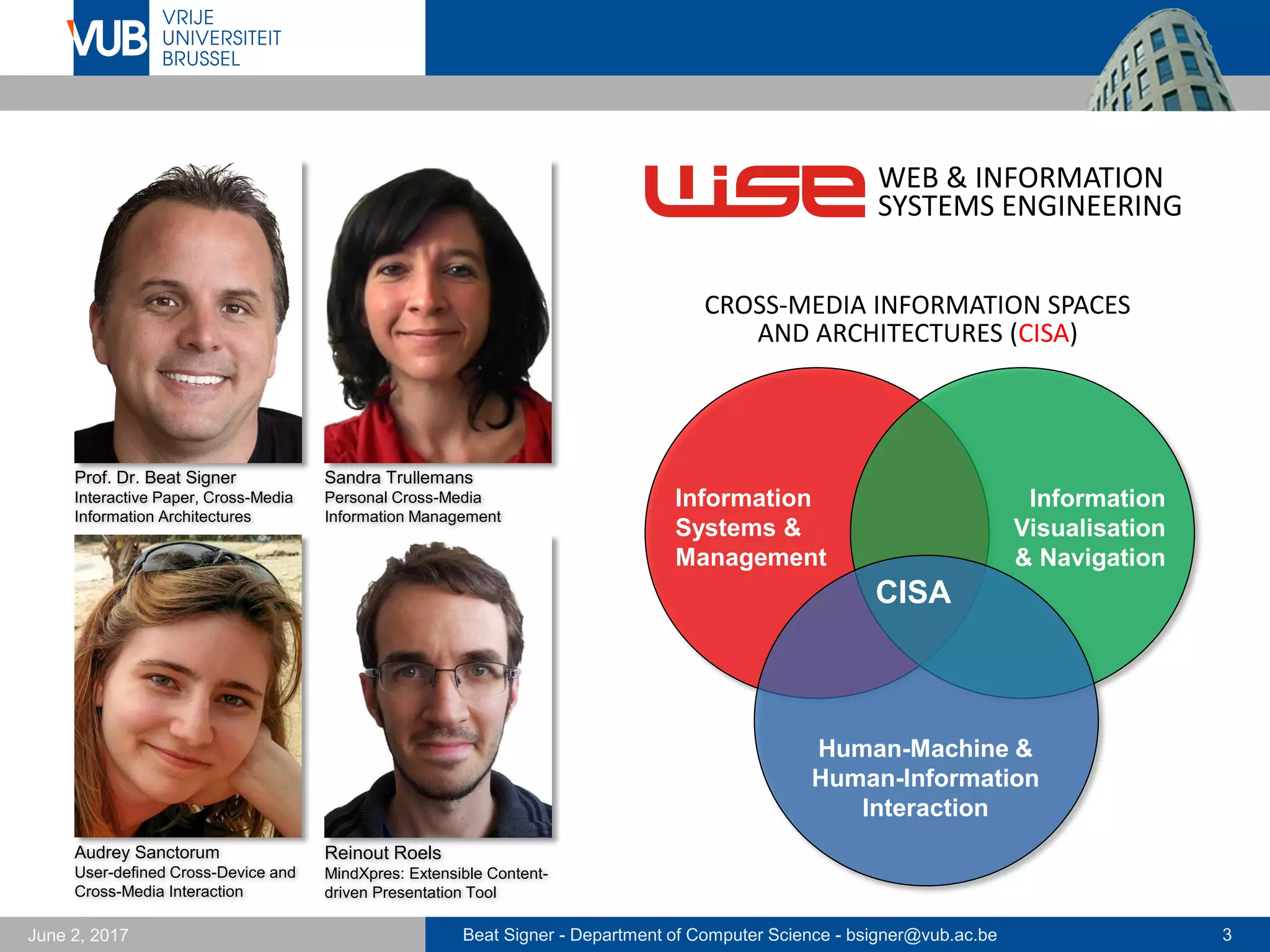 Beat Signer - Department of Computer Science - bsigner@vub.ac.be 3September 23, 2017
Prof. Dr. Beat Signer
Interactive Paper, Cross-Media
Information Architectures
Audrey Sanctorum
User-defined Cross-Device and
Cross-Media Interaction
Reinout Roels
MindXpres: Extensible Content-
driven Presentation Tool
CISA
Human-Machine &
Human-Information
Interaction
Information
Systems &
Management
Information
Visualisation
& Navigation
WEB & INFORMATION
SYSTEMS ENGINEERING
CROSS-MEDIA INFORMATION SPACES
AND ARCHITECTURES (CISA)
Payam Ebrahimi
Data Physicalisation
 
