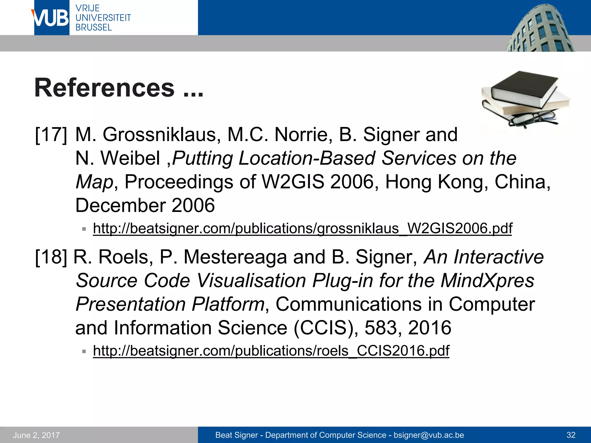 Beat Signer - Department of Computer Science - bsigner@vub.ac.be 32September 23, 2017
References ...
[11] M.C. Norrie, B. Signer and N. Weibel, Interactive
Paper as a Reading Medium in Digital Libraries, Pro-
ceedings of ECDL 2008, 12th European Conference
on Research and Advanced Technology for Digital
Libraries, Aarhus, Denmark, September 2008
 http://beatsigner.com/publications/norrie_ECDL2008.pdf
[12] B. Signer, M.C. Norrie, P. Geissbuehler and
D. Heiniger, Telephone Interface for Avalanche War-
nings based on Information Server for Adaptable Con-
tent Delivery, Proceedings of Pervasive 2002, Zurich,
Switzerland, August 2002
 http://beatsigner.com/publications/signer_Pervasive2002.pdf
 