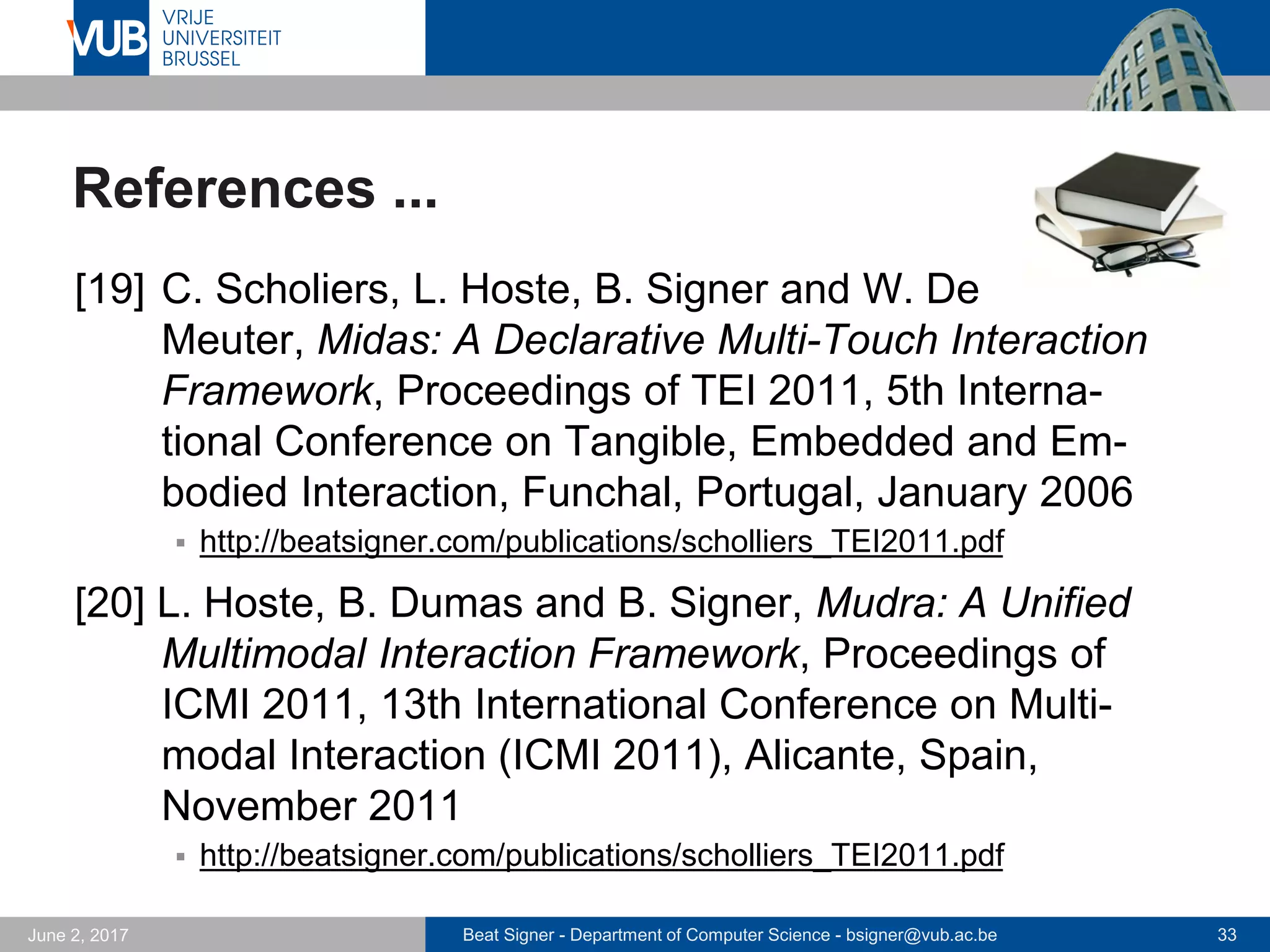 Beat Signer - Department of Computer Science - bsigner@vub.ac.be 33September 23, 2017
References ...
[13] S. Trullemans, A. Sanctorum and B. Signer,
PimVis: Exploring and Re-finding Documents in Cross-
Media Information Spaces, Proceedings of the Inter-
national Working Conference on Advanced Visual
Interfaces (AVI 2016), Bari, Italy, June 2016
 http://beatsigner.com/publications/trullemans_AVI2016.pdf
[14] B. Dumas, B. Moerman, S. Trullemans and B. Signer,
ArtVis: Combining Advanced Visualisation and Tan-
gible Interaction for the Exploration, Analysis and
Browsing of Digital Artwork Collections, Proceedings of
AVI 2014, Como, Italy, May 2014
 http://beatsigner.com/publications/dumas_AVI2014.pdf
 