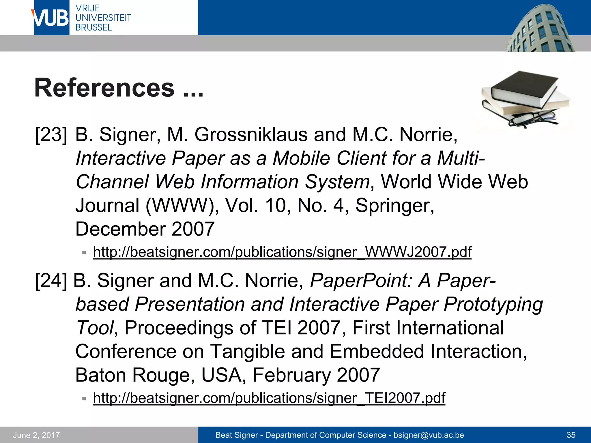 Beat Signer - Department of Computer Science - bsigner@vub.ac.be 35September 23, 2017
References ...
[17] M. Grossniklaus, M.C. Norrie, B. Signer and
N. Weibel ,Putting Location-Based Services on the
Map, Proceedings of W2GIS 2006, Hong Kong, China,
December 2006
 http://beatsigner.com/publications/grossniklaus_W2GIS2006.pdf
[18] R. Roels, P. Mestereaga and B. Signer, An Interactive
Source Code Visualisation Plug-in for the MindXpres
Presentation Platform, Communications in Computer
and Information Science (CCIS), 583, 2016
 http://beatsigner.com/publications/roels_CCIS2016.pdf
 