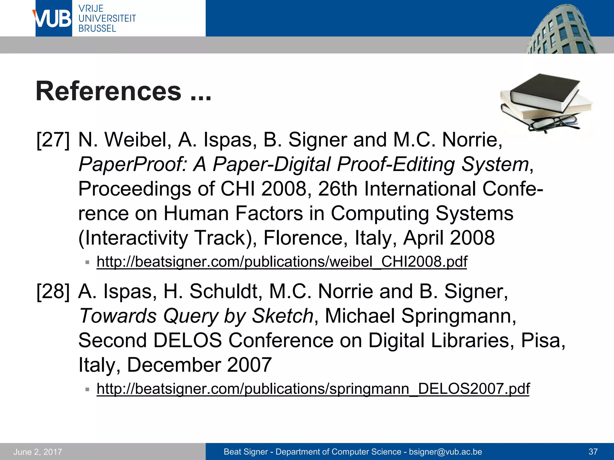 Beat Signer - Department of Computer Science - bsigner@vub.ac.be 37September 23, 2017
References ...
[21] B. Signer, U. Kurmann and M.C. Norrie,
iGesture: A General Gesture Recognition Framework,
Proceedings of the 9th International Conference on
Document Analysis and Recognition (ICDAR 2007),
Curitiba, Brazil, September 2007
 http://beatsigner.com/publications/signer_ICDAR2007.pdf
[22] L. Hoste and B. Signer, SpeeG2: A Speech- and
Gesture-based Interface for Efficient Controller-free
Text Entry, Proceedings of ICMI 2013, 15th Inter-
national Conference on Multimodal Interaction,
Sydney, Australia, December 2013
 http://beatsigner.com/publications/hoste_ICMI2013.pdf
 