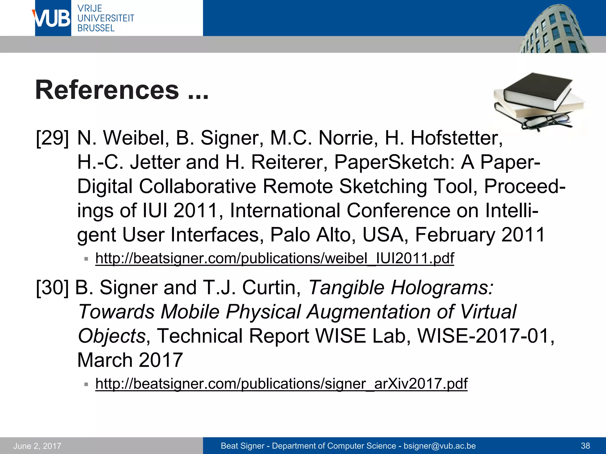Beat Signer - Department of Computer Science - bsigner@vub.ac.be 38September 23, 2017
References ...
[23] B. Signer, M. Grossniklaus and M.C. Norrie,
Interactive Paper as a Mobile Client for a Multi-
Channel Web Information System, World Wide Web
Journal (WWW), Vol. 10, No. 4, Springer,
December 2007
 http://beatsigner.com/publications/signer_WWWJ2007.pdf
[24] B. Signer and M.C. Norrie, PaperPoint: A Paper-
based Presentation and Interactive Paper Prototyping
Tool, Proceedings of TEI 2007, First International
Conference on Tangible and Embedded Interaction,
Baton Rouge, USA, February 2007
 http://beatsigner.com/publications/signer_TEI2007.pdf
 