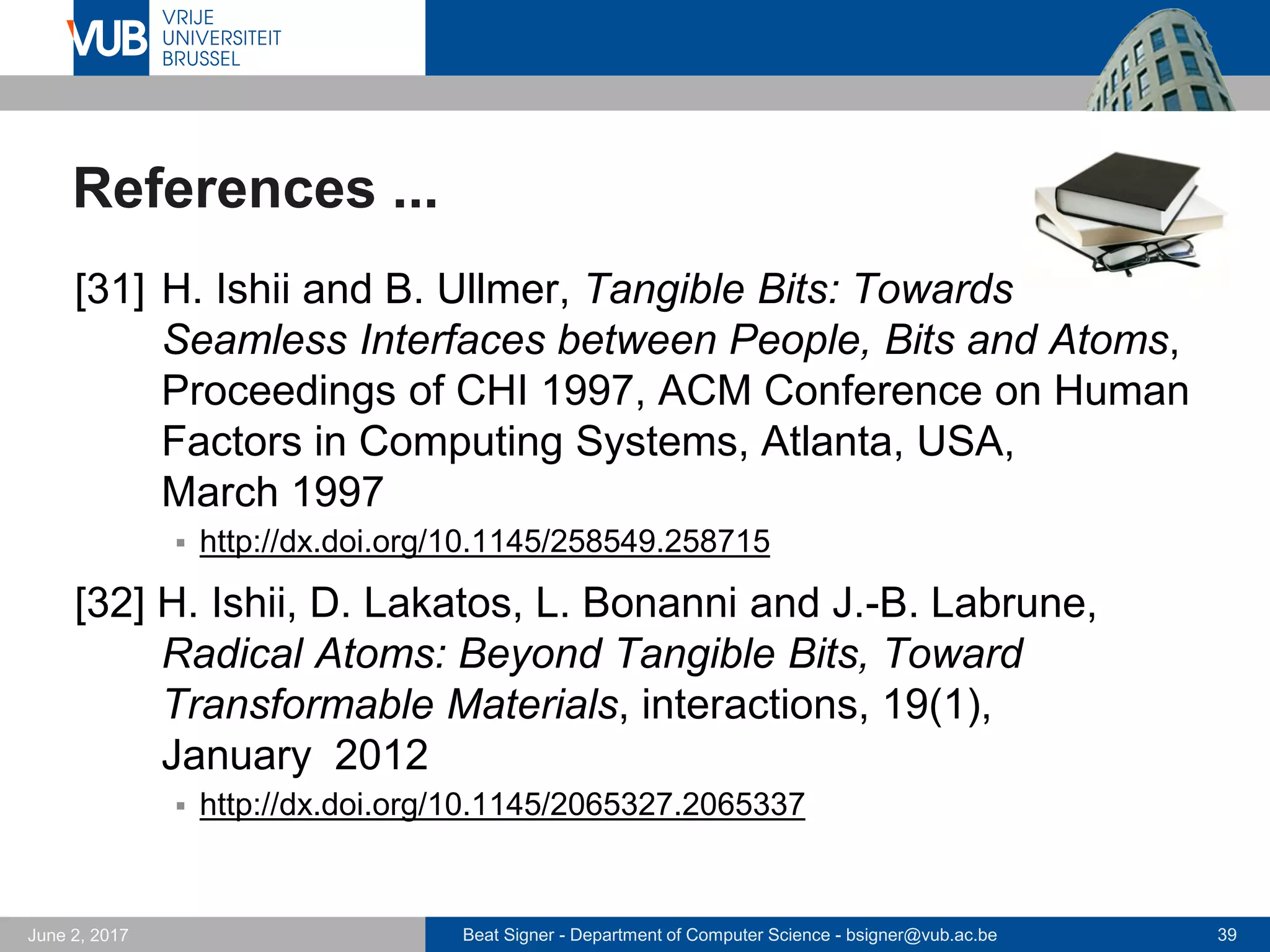 Beat Signer - Department of Computer Science - bsigner@vub.ac.be 39September 23, 2017
References ...
[25] A. Vogelsang and B. Signer, The Lost Cosmo-
naut: An Interactive Narrative Environment on Basis of
Digitally Enhanced Paper, Proceedings of the Inter-
national Conference on Virtual Storytelling 2005,
Strasbourg, France, December 2005
 http://beatsigner.com/publications/vogelsang_ICVS2005.pdf
[26] L. Hoste and B. Signer, Expressive Control of Indirect
Augmented Reality During Live Music Performances,
Proceedings of NIME 2013, 13th International Confe-
rence on New Interfaces for Musical Expression,
Daejeon, Korea Republic, May 2013
 http://beatsigner.com/publications/hoste_NIME2013.pdf
 