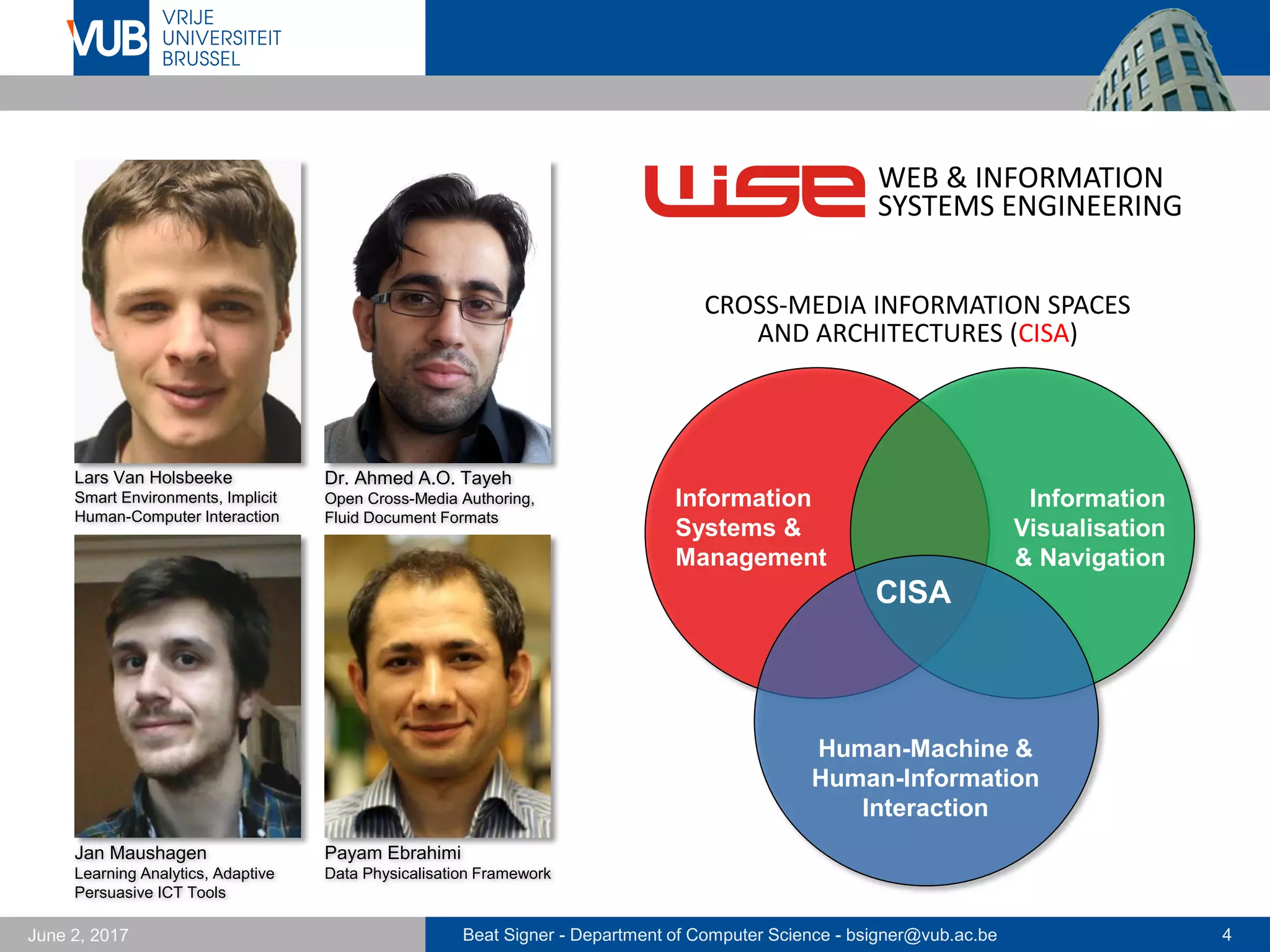Beat Signer - Department of Computer Science - bsigner@vub.ac.be 4September 23, 2017
Dr. Ahmed A.O. Tayeh
Open Cross-Media Authoring,
Fluid Document Formats
WEB & INFORMATION
SYSTEMS ENGINEERING
CISA
Human-Machine &
Human-Information
Interaction
Information
Systems &
Management
Information
Visualisation
& Navigation
CROSS-MEDIA INFORMATION SPACES
AND ARCHITECTURES (CISA)
Kushal Soni
Smart Environments, Implicit
Human-Computer Interaction
Jan Maushagen
Learning Analytics, Adaptive
Persuasive ICT Tools
Sandra Trullemans
Personal Cross-Media
Information Management
 