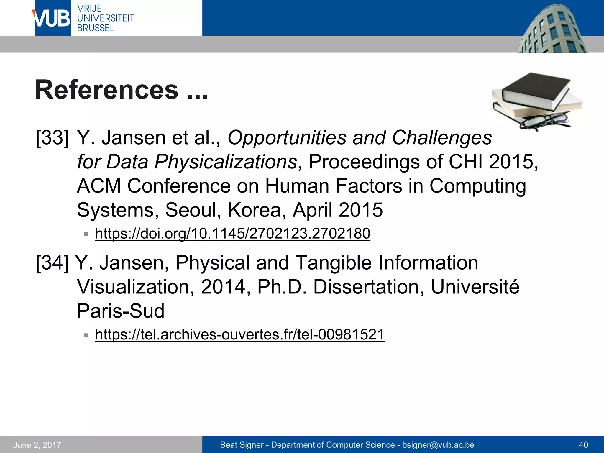 Beat Signer - Department of Computer Science - bsigner@vub.ac.be 40September 23, 2017
References ...
[27] N. Weibel, A. Ispas, B. Signer and M.C. Norrie,
PaperProof: A Paper-Digital Proof-Editing System,
Proceedings of CHI 2008, 26th International Confe-
rence on Human Factors in Computing Systems
(Interactivity Track), Florence, Italy, April 2008
 http://beatsigner.com/publications/weibel_CHI2008.pdf
[28] A. Ispas, H. Schuldt, M.C. Norrie and B. Signer,
Towards Query by Sketch, Michael Springmann,
Second DELOS Conference on Digital Libraries, Pisa,
Italy, December 2007
 http://beatsigner.com/publications/springmann_DELOS2007.pdf
 