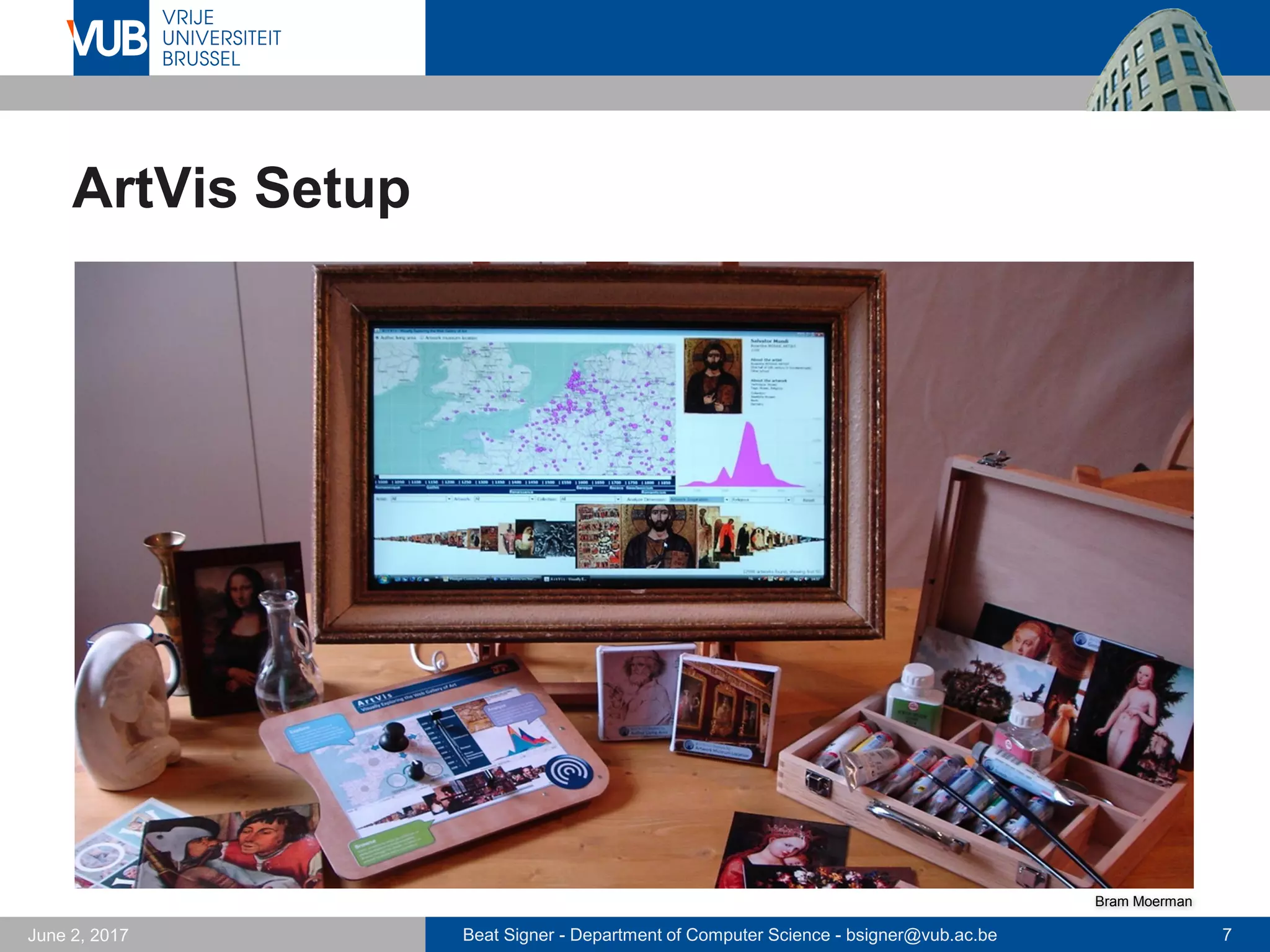 Beat Signer - Department of Computer Science - bsigner@vub.ac.be 7September 23, 2017
ArtVis: TUI-based Information Exploration
 Advanced visualisation
techniques in combination
with a TUI
 explore Web Gallery of Art
 faceted browsing
 phidgets-based TUI
 RFID-tagged physical
objects
 Three main components
to explore, analyse and
browse the information
Bram Moerman
 