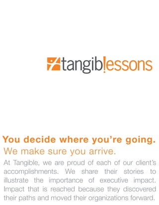 You decide where you’re going.
We make sure you arrive.
At Tangible, we are proud of each of our client’s
accomplishments. We share their stories to
illustrate the importance of executive impact.
Impact that is reached because they discovered
their paths and moved their organizations forward.
 