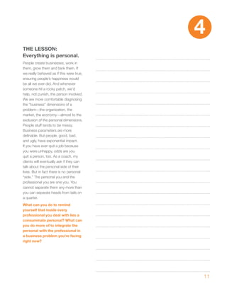 4
ThE LESSON:
Everything is personal.
People create businesses, work in
them, grow them and tank them. If
we really behaved as if this were true,
ensuring people’s happiness would
be all we ever did. And whenever
someone hit a rocky patch, we’d
help, not punish, the person involved.
We are more comfortable diagnosing
the “business” dimensions of a
problem—the organization, the
market, the economy—almost to the
exclusion of the personal dimensions.
People stuff tends to be messy.
Business parameters are more
definable. But people, good, bad,
and ugly, have exponential impact.
If you have ever quit a job because
you were unhappy, odds are you
quit a person, too. As a coach, my
clients will eventually ask if they can
talk about the personal side of their
lives. But in fact there is no personal
“side.” The personal you and the
professional you are one you. You
cannot separate them any more than
you can separate heads from tails on
a quarter.
what can you do to remind
yourself that inside every
professional you deal with lies a
consummate personal? what can
you do more of to integrate the
personal with the professional in
a business problem you’re facing
right now?




                                          11
 