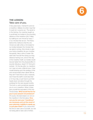 6
ThE LESSON:
Take care of you.
A few years back, I trained for and ran
a marathon. Believe me when I say that
if could do it, anyone can. The secret is
in the training. Our coaches taught us
to acclimate our bodies to the pounding
distance of the marathon (26.2 miles)
by walking for one minute for every 7
or so minutes that we ran. The theory
behind this method is that the one
minute we walk is like a mini-break for
our bodies between the minutes that
we spend running. One minute to give
your body a breather, let your muscles
recuperate, take a drink of water. We
were told if we did this during our long
distance training runs, and on the day
of the marathon itself, our bodies would
recover faster from the physical effort. It
sounds ridiculous, doesn’t it? And yet it
worked. On the day after my marathon
run I was not even a little bit sore. I hear
myself drawing upon the analogy of the
one-minute break when clients tell me
they don’t have time to eat or exercise,
don’t have the staff to work less than
a 12-hour day, or just have to put their
heads down and plow through the
workload for the next several months.
The truth is, work sometimes requires
you to run a marathon. When it does,
give yourself the equivalent of the one-
minute break. what would that be for
you in your present circumstance?
Of course, the best break is to not run
the marathon in the first place. how
can you be sure your “marathons”
are necessary and not the result of
poor planning, inability to speak up,
or just plain habit? If you cannot find
the time to take care of yourself, you risk
not being able to take care of others.
                                               15
 
