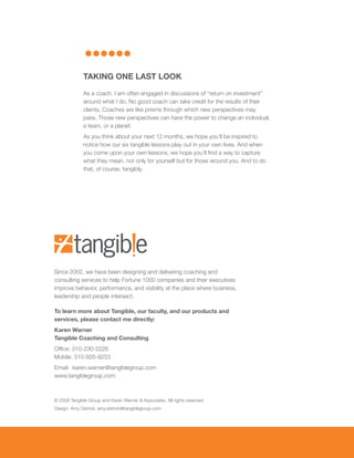 TAKING ONE LAST LOOK

              As a coach, I am often engaged in discussions of “return on investment”
              around what I do. No good coach can take credit for the results of their
              clients. Coaches are like prisms through which new perspectives may
              pass. Those new perspectives can have the power to change an individual,
              a team, or a planet.
              As you think about your next 12 months, we hope you’ll be inspired to
              notice how our six tangible lessons play out in your own lives. And when
              you come upon your own lessons, we hope you’ll find a way to capture
              what they mean, not only for yourself but for those around you. And to do
              that, of course, tangibly.




Since 2002, we have been designing and delivering coaching and
consulting services to help Fortune 1000 companies and their executives
improve behavior, performance, and visibility at the place where business,
leadership and people intersect.

To learn more about Tangible, our faculty, and our products and
services, please contact me directly:
Karen warner
Tangible Coaching and Consulting
Office: 310-230-2226
Mobile: 310-926-9253
Email: karen.warner@tangiblegroup.com
www.tangiblegroup.com



© 2009 Tangible Group and Karen Warner & Associates. All rights reserved.
Design: Amy Detrick, amy.detrick@tangiblegroup.com
 