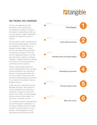 SIX YEARS, SIX LESSONS

                                                                                             1
                                              pg. 4-5
This year we celebrate the sixth
anniversary of the coaching and                                           Think Big(ger).
consulting firm I started as a result of
the decision I made sitting on that curb
on a now infamous night in September,
watching the ships off the coast of


                                                                                             2
Cannes.                                       pg. 6-7

Over the past six years, I’ve learned a lot                       Know what you know.
and met some great people. I remarried,
got certified as a coach, and put my
daughter through college. I moved
from the east coast to the west coast.


                                                                                             3
I worked as a consultant on not one,          pg. 8-9
but two, Hollywood movies. In my first
year of business, I called my company                   Intention does not equal impact.
“Tangible.” Tangible remains the hallmark
of our work. It is at once a promise, a
commitment and an outcome.



                                                                                             4
There is nothing magical about the            pg. 10-11
lessons included here but they do share
some key attributes: first, they are all                         Everything is personal.
lessons I could have gone either way
on until my clients, through their own
hard work and persistence, proved them
to me. Second, they all had to have a


                                                                                             5
                                              pg. 12-13
tangible outcome.
Finally, each has a real client story that                        Put your trust in trust.
illustrates the lesson. We include it to
inspire and light the way. Each story
is authentic; however, to protect the
privacy of our clients, we have changed


                                                                                             6
names and some of the details. The            pg. 14-15
outcomes, in all cases, are real.
                                                                       Take care of you.
The “tangible outcomes” described here
are each the result of collaboration: at
a minimum, between me and my client;
but often in concert with one or more
coaches, working together to bring
about learning and results over time.
 