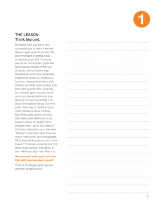 1
ThE LESSON:
Think big(ger).
No matter who you are or how
successful you’ve been, there are
always bigger goals to pursue. We
are in the habit of setting small,
achievable goals. But it’s just as
easy to set “impossible” goals that
have massive impact. When you
set goals, take a creative leap.
Researchers who have conducted
longitudinal studies on creativity in
humans, observe that infants and
children are wildly more creative than
their adult counterparts. Evidently,
our creativity gets educated out of
us for our own protection as time
goes by. In coaching we talk a lot
about moving beyond our “comfort
zone.” One way to do this is to be
more intentional about thinking
big. What goals can you set now
that make a real difference to the
largest number of people? What
changes lives—yours and others’?
Consider a fantastic—as in the word
“fantasy”—outcome rather than one
that is “right-sized” and manageable.
What impossible goals can you move
toward? There are some big jobs that
need to get done on this planet, in
this millennium, right now. Pick one.
Ask yourself: what goal can I set
that will have massive impact?
Think of the biggest goal you can
and then double its size.




                                             5
 
