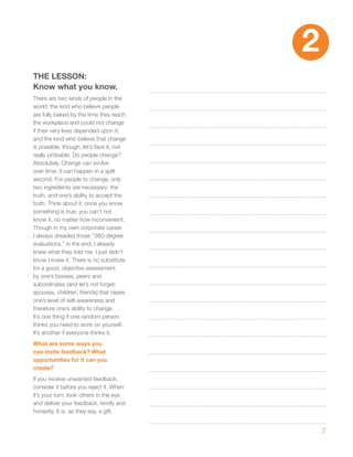 2
ThE LESSON:
Know what you know.
There are two kinds of people in the
world: the kind who believe people
are fully baked by the time they reach
the workplace and could not change
if their very lives depended upon it;
and the kind who believe that change
is possible, though, let’s face it, not
really probable. Do people change?
Absolutely. Change can evolve
over time; it can happen in a split
second. For people to change, only
two ingredients are necessary: the
truth, and one’s ability to accept the
truth. Think about it: once you know
something is true, you can’t not
know it, no matter how inconvenient.
Though in my own corporate career
I always dreaded those “360-degree
evaluations,” in the end, I already
knew what they told me. I just didn’t
know I knew it. There is no substitute
for a good, objective assessment
by one’s bosses, peers and
subordinates (and let’s not forget:
spouses, children, friends) that raises
one’s level of self-awareness and
therefore one’s ability to change.
It’s one thing if one random person
thinks you need to work on yourself.
It’s another if everyone thinks it.
what are some ways you
can invite feedback? what
opportunities for it can you
create?
If you receive unwanted feedback,
consider it before you reject it. When
it’s your turn, look others in the eye
and deliver your feedback, kindly and
honestly. It is, as they say, a gift.


                                              7
 